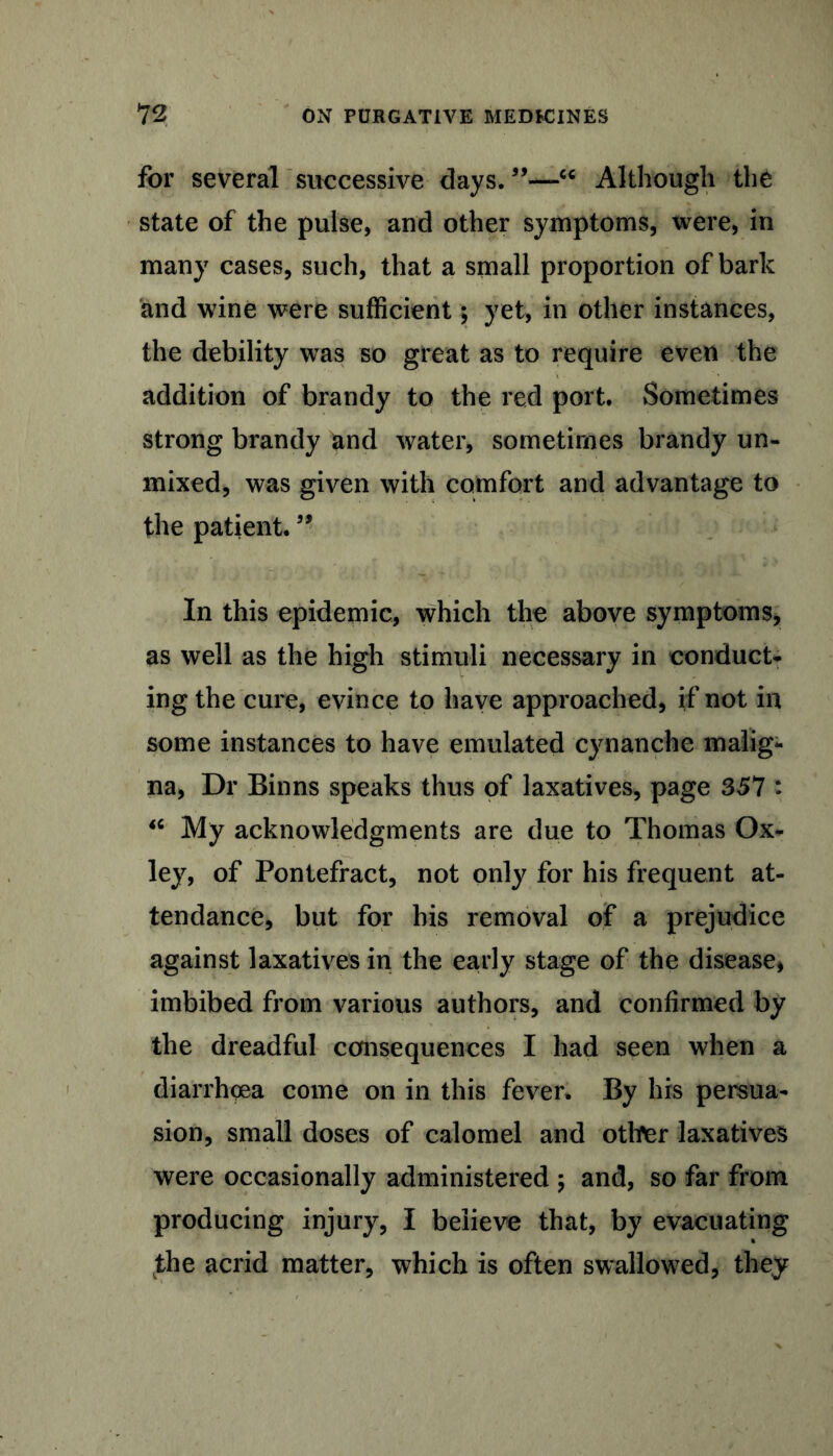 for several successive days. ”—c< Although the state of the pulse, and other symptoms, were, in many cases, such, that a small proportion of bark and wine were sufficient; yet, in other instances, the debility was so great as to require even the addition of brandy to the red port. Sometimes strong brandy and water, sometimes brandy un- mixed, was given with comfort and advantage to the patient. ” In this epidemic, which the above symptoms, as well as the high stimuli necessary in conduct- ing the cure, evince to have approached, if not in some instances to have emulated cynanche malig- na, Dr Binns speaks thus of laxatives, page 357 : “ My acknowledgments are due to Thomas Ox- ley, of Pontefract, not only for his frequent at- tendance, but for his removal of a prejudice against laxatives in the early stage of the disease, imbibed from various authors, and confirmed by the dreadful consequences I had seen when a diarrhoea come on in this fever. By his persua- sion, small doses of calomel and othter laxatives were occasionally administered 5 and, so far from producing injury, I believe that, by evacuating the acrid matter, which is often swallowed, they