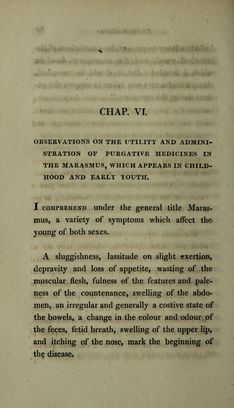 t f. . , fl | ja OBSERVATIONS ON THE UTILITY AND ADMINI- STRATION OF PURGATIVE MEDICINES IN THE MARASMUS, WHICH APPEARS IN CHILD- HOOD AND EARLY YOUTH. £ fiVM. 1 ‘■ . •••-• •< • ■ i\ I comprehend under the general title Maras- mus, a variety of symptoms which affect the young of both sexes. A sluggishness, lassitude on slight exertion, depravity and loss of appetite, wasting of the muscular flesh, fulness of the features and pale- ness of the countenance, swelling of the abdo- men, an irregular and generally a costive state of the bowels, a change in the colour and odour of the feces, fetid breath, swelling of the upper lip, and itching of the nose, mark the beginning of the disease.