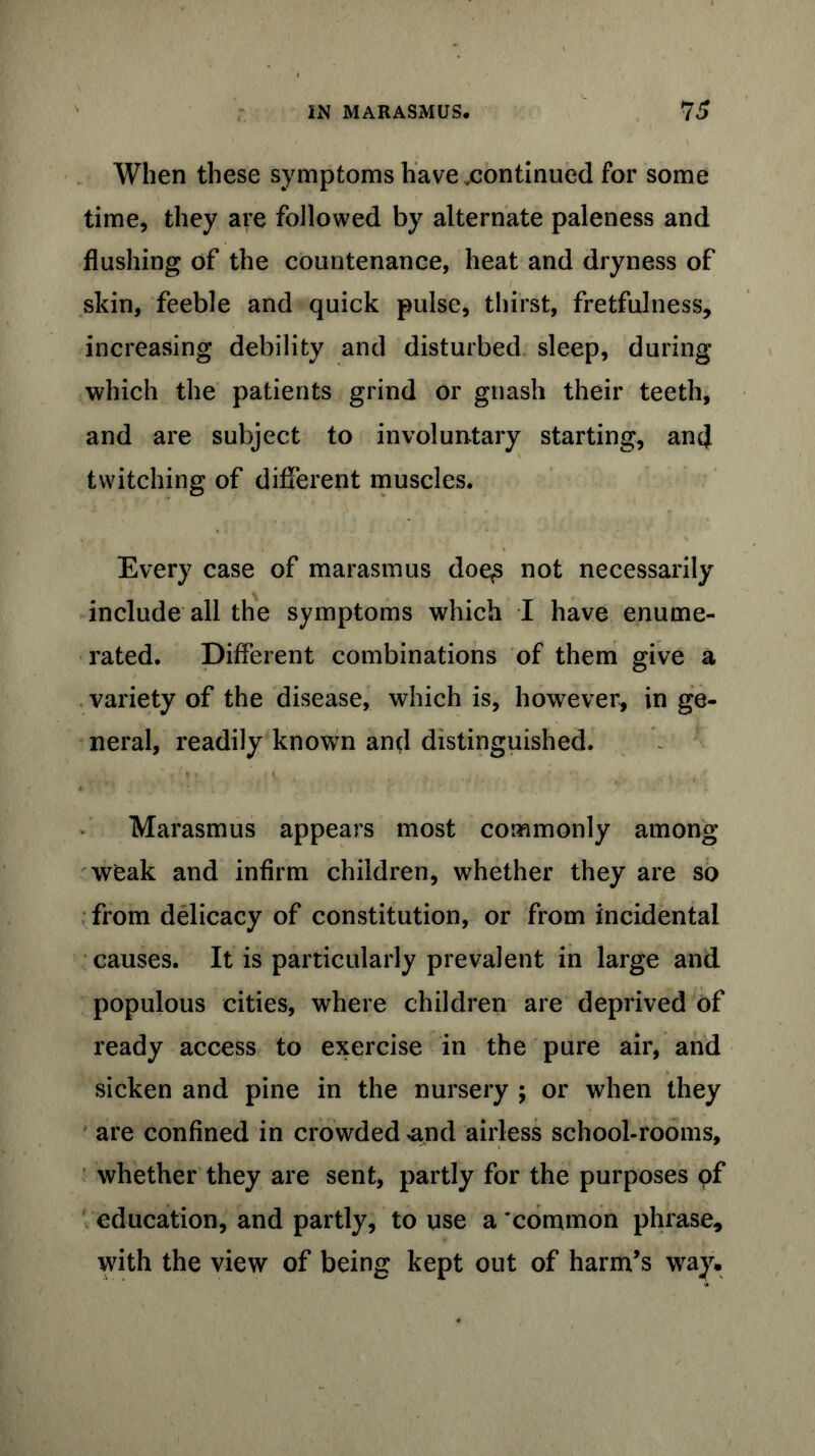 When these symptoms have .continued for some time, they are followed by alternate paleness and flushing of the countenance, heat and dryness of skin, feeble and quick pulse, thirst, fretfulness, increasing debility and disturbed sleep, during which the patients grind or gnash their teeth, and are subject to involuntary starting, and twitching of different muscles. Every case of marasmus doe£ not necessarily include all the symptoms which I have enume- rated. Different combinations of them give a variety of the disease, which is, however, in ge- neral, readily known and distinguished. Marasmus appears most commonly among weak and infirm children, whether they are so from delicacy of constitution, or from incidental causes. It is particularly prevalent in large and populous cities, where children are deprived of ready access to exercise in the pure air, and sicken and pine in the nursery ; or when they are confined in crowded *and airless school-rooms, whether they are sent, partly for the purposes pf education, and partly, to use a 'common phrase, with the view of being kept out of harm’s way.