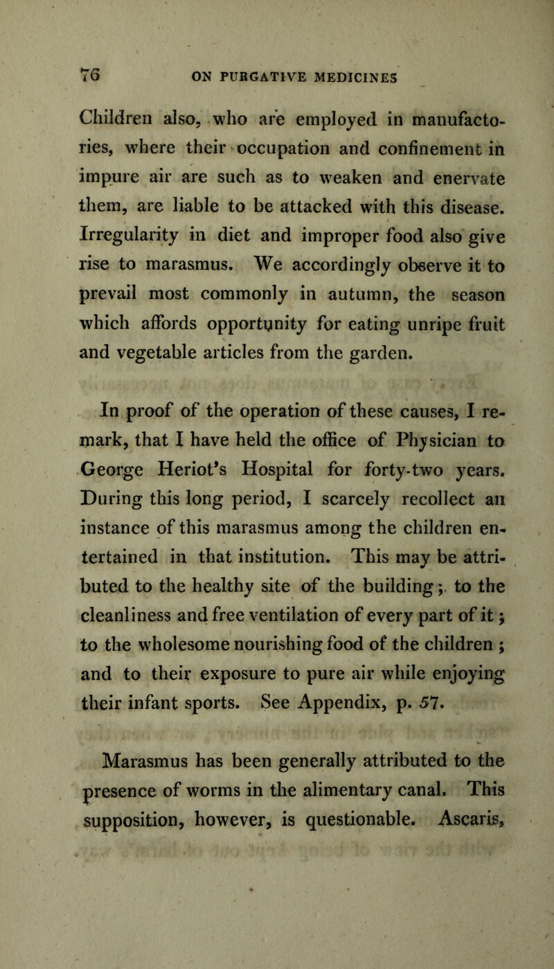 Children also, who are employed in manufacto- ries, where their occupation and confinement in impure air are such as to weaken and enervate them, are liable to be attacked with this disease. Irregularity in diet and improper food also give rise to marasmus. We accordingly observe it to prevail most commonly in autumn, the season which affords opportunity for eating unripe fruit and vegetable articles from the garden. In proof of the operation of these causes, I re- mark, that I have held the office of Physician to George Heriot’s Hospital for forty-two years. During this long period, I scarcely recollect an instance of this marasmus among the children en- tertained in that institution. This may be attri- buted to the healthy site of the buildingto the cleanliness and free ventilation of every part of it $ to the wholesome nourishing food of the children ; and to their exposure to pure air while enjoying their infant sports. See Appendix, p. 57. Marasmus has been generally attributed to the presence of worms in the alimentary canal. This supposition, however, is questionable. Asqaris,