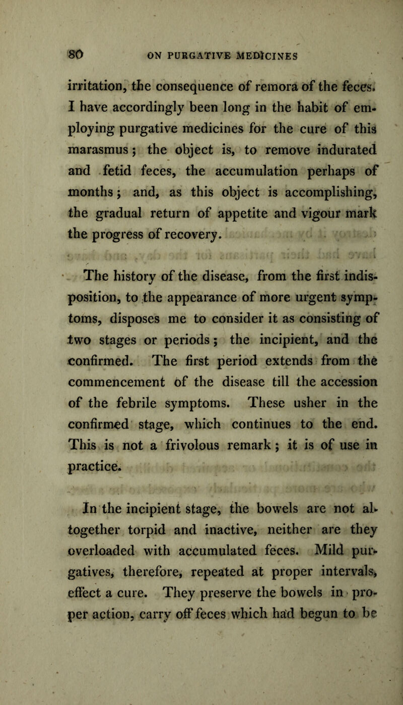 irritation, the consequence of remora of the feces. I have accordingly been long in the habit of em- ploying purgative medicines for the cure of this marasmus; the object is, to remove indurated and fetid feces, the accumulation perhaps of months; and, as this object is accomplishing, the gradual return of appetite and vigour mark the progress of recovery. The history of the disease, from the first indis- position, to the appearance of more urgent symp- toms, disposes me to consider it as consisting of two stages or periods 5 the incipient, and the confirmed. The first period extends from the commencement of the disease till the accession of the febrile symptoms. These usher in the confirmed stage, which continues to the end. This is not a frivolous remark; it is of use in practice. In the incipient stage, the bowels are not al- together torpid and inactive, neither are they overloaded with accumulated feces. Mild pur- gatives, therefore, repeated at proper intervals, effect a cure. They preserve the bowels in pro- per action, carry off feces which had begun to be