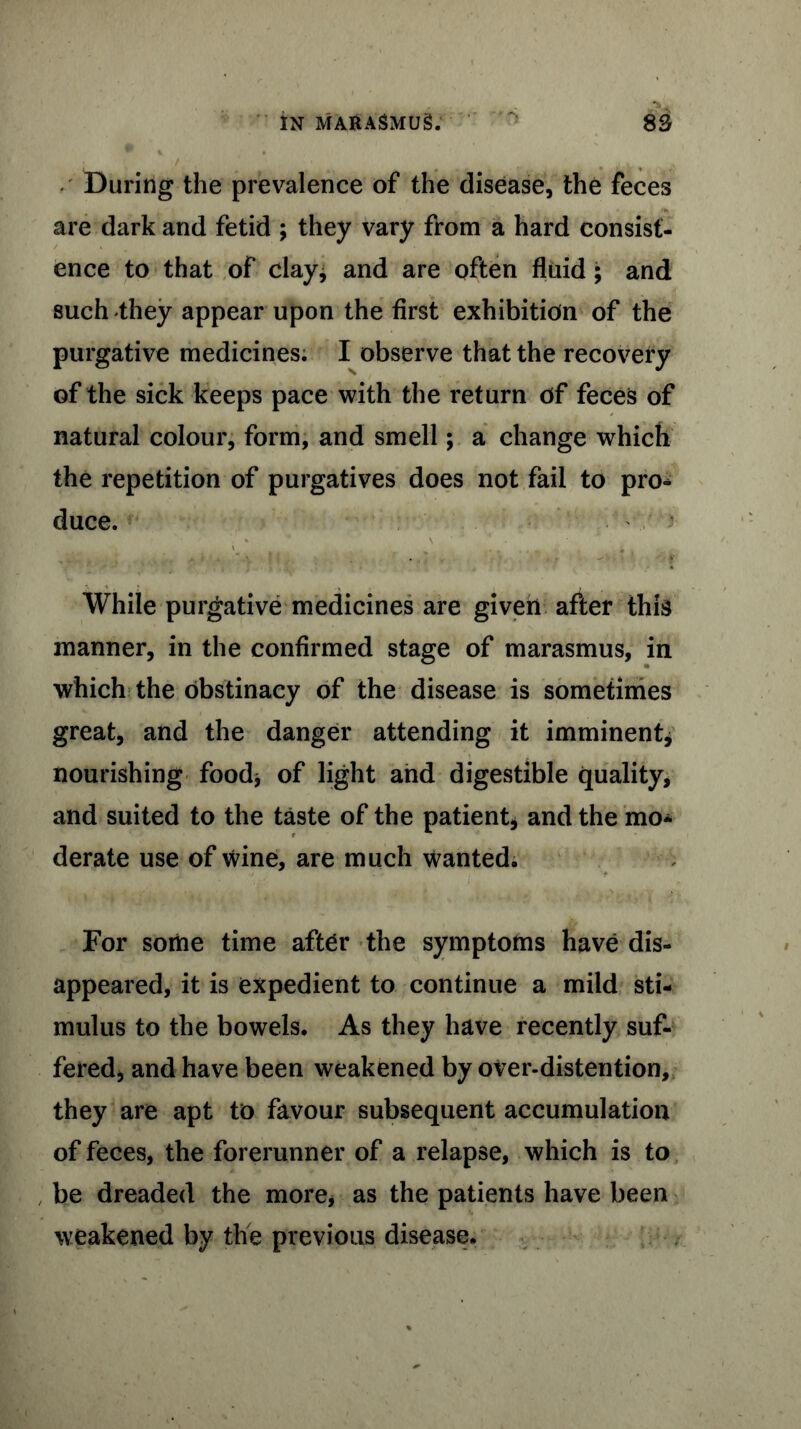 During the prevalence of the disease, the feces are dark and fetid ; they vary from a hard consist- ence to that of clay* and are often fluid ; and such they appear upon the first exhibition of the purgative medicines; I observe that the recovery of the sick keeps pace with the return of feces of natural colour, form, and smell; a change which the repetition of purgatives does not fail to pro* duce. While purgative medicines are given after this manner, in the confirmed stage of marasmus, in which the obstinacy of the disease is sometimes great, and the danger attending it imminent, nourishing food* of light and digestible quality, and suited to the taste of the patient, and the mo* derate use of wine, are much wanted. For some time after the symptoms have dis- appeared, it is expedient to continue a mild sti- mulus to the bowels. As they have recently suf- fered* and have been weakened by over-distention, they are apt to favour subsequent accumulation of feces, the forerunner of a relapse, which is to , be dreaded the more, as the patients have been weakened by the previous disease.