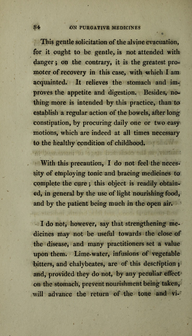 This gentle solicitation of the alvine evacuation, for it ought to be gentle, is not attended with danger $ on the contrary, it is the greatest pro- moter of recovery in this case, with -which I am acquainted. It relieves the stomach and im- proves the appetite and digestion. Besides, no- thing more is intended by this practice, than to establish a regular action of the bowels, after long constipation, by procuring daily one or two easy motions, which are indeed at all times necessary to the healthy condition of childhood. With this precaution, I do not feel the neces- sity of etnploying tonic and bracing medicines to complete the cure; this object is readily obtain- ed, in general by the use of light nourishing food, and by the patient being much in the open air. I do not, however, say that strengthening me- dicines may not be useful towards the close of the disease, and many practitioners set a value upon them. Lime-water, infusions of vegetable bitters* and chalybeates, are of this description y and, provided they do not, by any peculiar effect on the stomach, prevent nourishment being taken, will advance the return of the tone and vi-