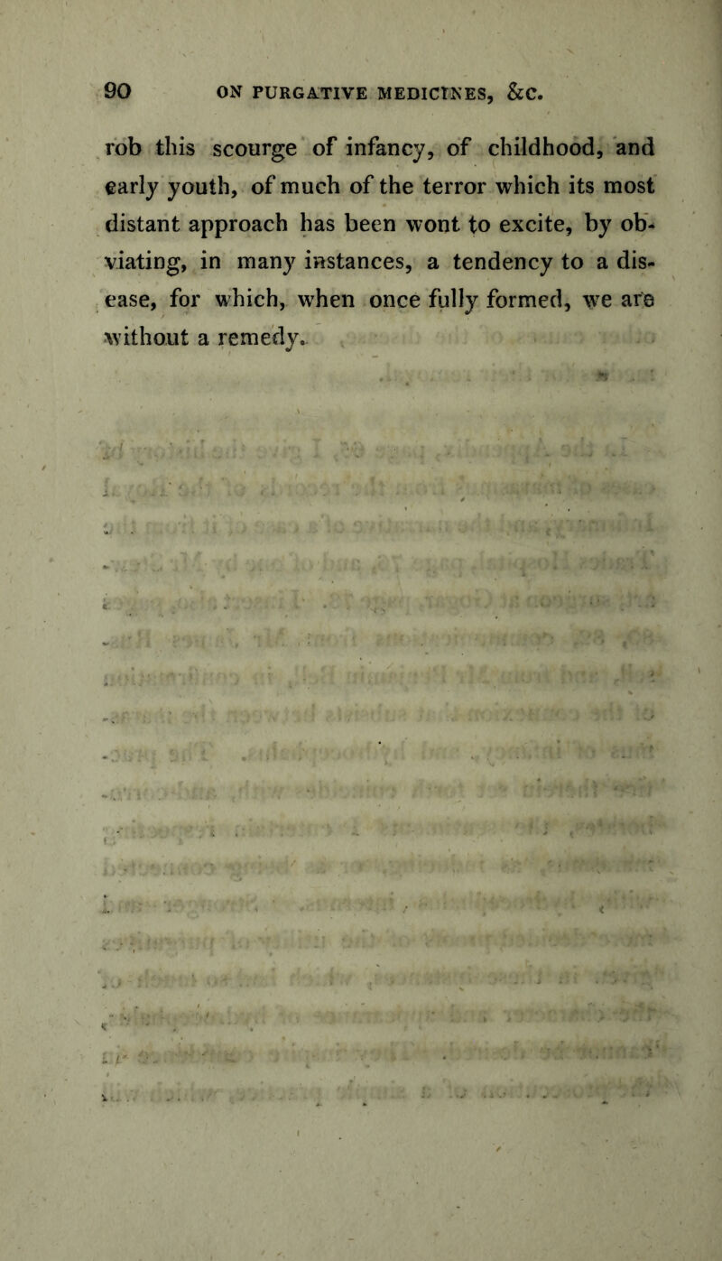 rob this scourge of infancy, of childhood, and early youth, of much of the terror which its most distant approach has been wont to excite, by ob- viating, in many instances, a tendency to a dis- ease, for which, when once fully formed, we are without a remedy.