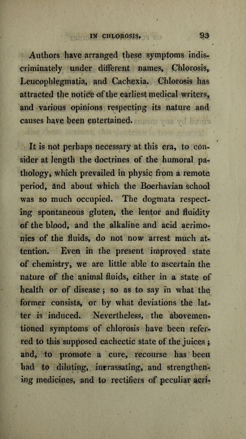 Authors have arranged these symptoms indis- criminately under different names. Chlorosis, Leucophlegmatia, and Cachexia., Chlorosis has attracted the notice of the earliest medical writers, and various opinions respecting its nature and causes have been entertained. It is not perhaps necessary at this era, to con- sider at length the doctrines of the humoral pa- thology, which prevailed in physic from a remote period, and about which the Boerhavian school was so much occupied. The dogmata respect- ing spontaneous gluten, the lentor and fluidity of the blood, and the alkaline and acid acrimo- nies of the fluids, do not now arrest much at- tention. Even in the present improved state of chemistry, we are little able to ascertain the nature of the animal fluids, either in a state of health or of disease $ so as to say in what the former consists, or by what deviations the lat- ter is induced. Nevertheless, the abovemen- tioned symptoms of chlorosis have been refer- red to this supposed cachectic state of the juices $ and, to promote a cure, recourse has been had to diluting, intrassating, and strengthen- ing medicines, and to rectifiers of peculiar acri-