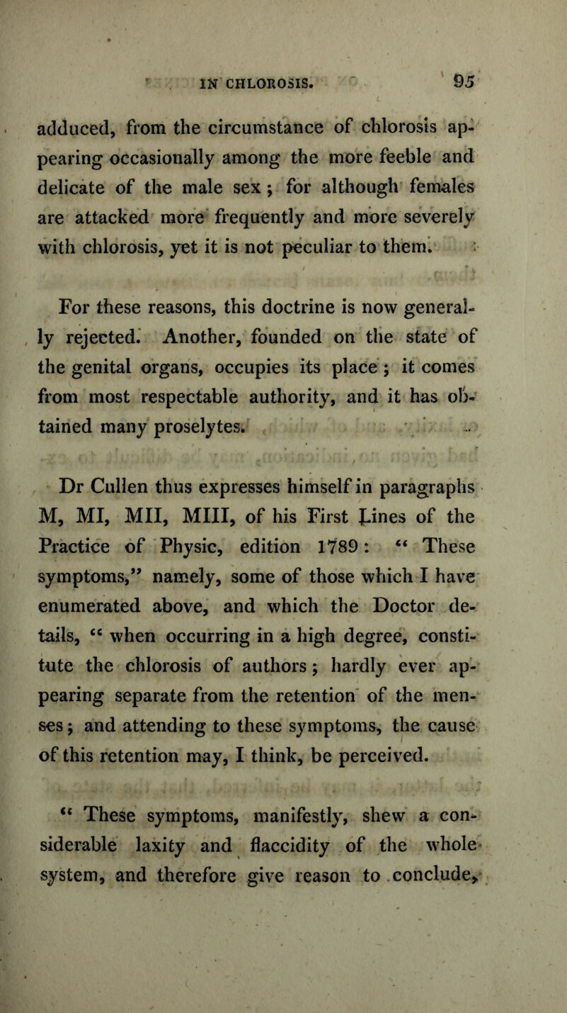 adduced, from the circumstance of chlorosis ap- pearing occasionally among the more feeble and delicate of the male sex *, for although females are attacked more frequently and more severely with chlorosis, yet it is not peculiar to them. For these reasons, this doctrine is now general- ly rejected. Another, founded on the state of the genital organs, occupies its place ; it comes from most respectable authority, and it has ob- tained many proselytes. Dr Cullen thus expresses himself in paragraphs M, MI, Mil, Mill, of his First J-ines of the Practice of Physic, edition 1789: 4< These symptoms,” namely, some of those which I have enumerated above, and which the Doctor de- tails, cc when occurring in a high degree, consti- tute the chlorosis of authors; hardly ever ap- pearing separate from the retention of the men- ses ; and attending to these symptoms, the cause of this retention may, I think, be perceived. u These symptoms, manifestly, shew a con- siderable laxity and flaccidity of the whole system, and therefore give reason to conclude*