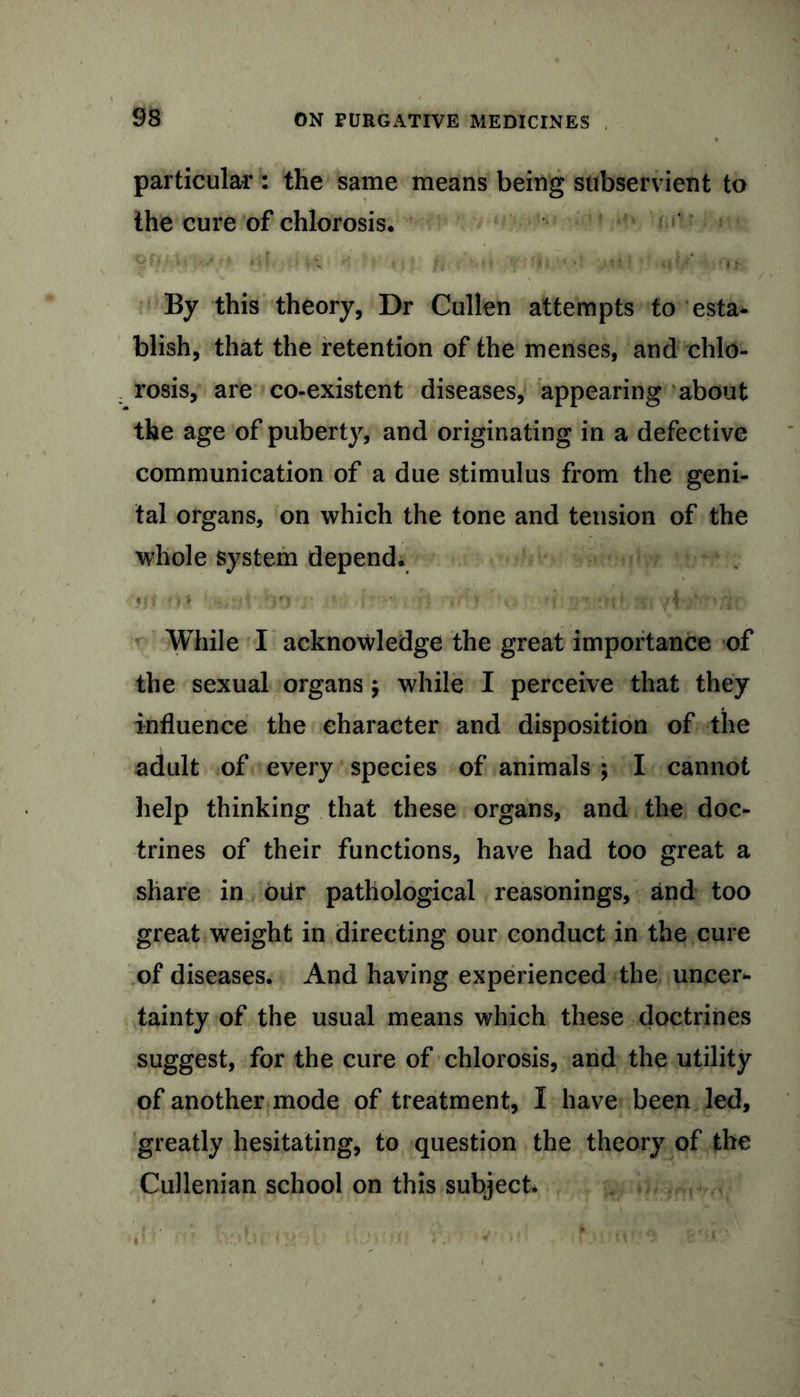 particular : the same means being subservient to the cure of chlorosis. KsU i, ■> .if . ... By this theory, Dr Cullen attempts to esta- blish, that the retention of the menses, and chlo- rosis, are co-existent diseases, appearing about the age of puberty, and originating in a defective communication of a due stimulus from the geni- tal organs, on which the tone and tension of the whole system depend. While I acknowledge the great importance of the sexual organs; while I perceive that they influence the character and disposition of the adult of every species of animals ; I cannot help thinking that these organs, and the doc- trines of their functions, have had too great a share in oiir pathological reasonings, and too great weight in directing our conduct in the cure of diseases. And having experienced the uneer*. tainty of the usual means which these doctrines suggest, for the cure of chlorosis, and the utility of another mode of treatment, I have been led, greatly hesitating, to question the theory of the Cullenian school on this subject*