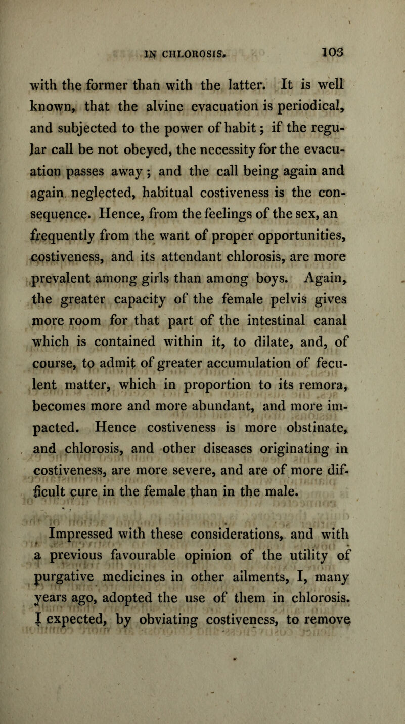 with the former than with the latter. It is well known, that the alvine evacuation is periodical, and subjected to the power of habit; if the regu- lar call be not obeyed, the necessity for the evacu- ation passes away ; and the call being again and again neglected, habitual costiveness is the con- sequence. Hence, from the feelings of the sex, an frequently from the want of proper opportunities, costiveness, and its attendant chlorosis, are more prevalent among girls than among boys. Again, the greater capacity of the female pelvis gives more room for that part of the intestinal canal which is contained within it, to dilate, and, of course, to admit of greater accumulation of fecu- lent matter, which in proportion to its remora, becomes more and more abundant, and more im- pacted. Hence costiveness is more obstinate, and chlorosis, and other diseases originating in costiveness, are more severe, and are of more dif- ficult cure in the female than in the male. Impressed with these considerations, and with a previous favourable opinion of the utility of purgative medicines in other ailments, I, many years ago, adopted the use of them in chlorosis. } expected, by obviating costiveness, to remove