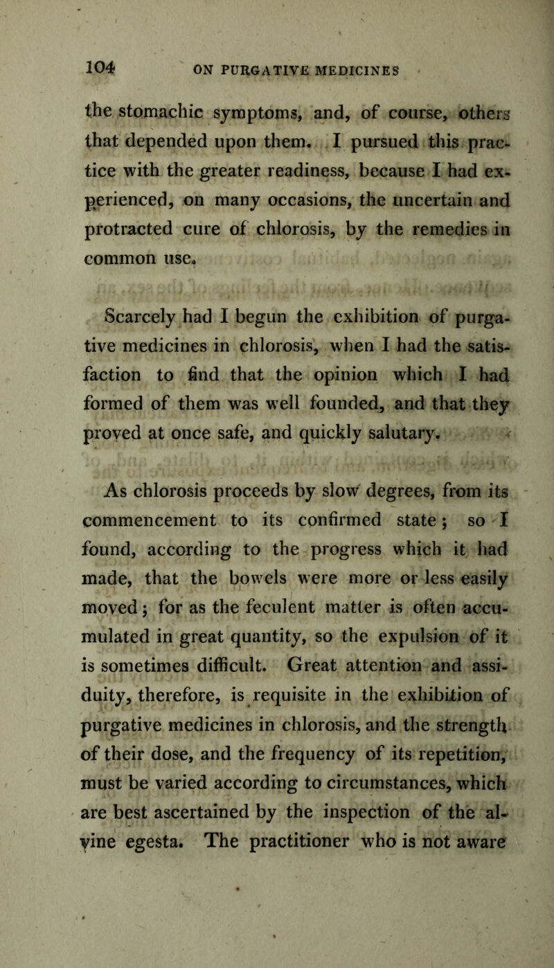 the stomachic symptoms, and, of course, others that depended upon them. I pursued this prac- tice with the greater readiness, because I had ex- perienced, on many occasions, the uncertain and protracted cure of chlorosis, by the remedies in common use. Scarcely had I begun the exhibition of purga- tive medicines in chlorosis, when I had the satis- faction to find that the opinion which I had formed of them was well founded, and that they proved at once safe, and quickly salutary. As chlorosis proceeds by slow degrees, from its commencement to its confirmed state; so I found, according to the progress which it had made, that the bowels were more or less easily moved; for as the feculent matter is often accu- mulated in great quantity, so the expulsion of it is sometimes difficult. Great attention and assi- duity, therefore, is requisite in the exhibition of purgative medicines in chlorosis, and the strength of their dose, and the frequency of its repetition, must be varied according to circumstances, which are best ascertained by the inspection of the al- yine egesta. The practitioner who is not aware