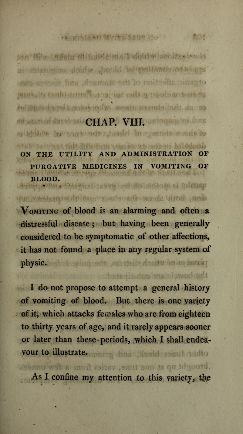 * ’) ■■ ‘ •1: ‘ ' • IV : ;,.V ;v»l . J f} VV- r> **{ ’ , ON THE UTILITY AND ADMINISTRATION OF PURGATIVE MEDICINES IN VOMITING OF BLOOD. Vomiting of blood is an alarming and often a distressful disease; but having been generally- considered to be symptomatic of other affections, it has not found a place in any regular system of physic. I do not propose to attempt a general history of vomiting of blood. But there is one variety of it, which attacks females who are from eighteen to thirty years of age, and it rarely appears sooner or later than these periods, which I shall endea- vour to illustrate. . , ... . . . ■ '% ‘ , , , .».#*■>» I ^ itrs ^ i t > \ I I * 12?) • As I confine my attention to this variety, tfee