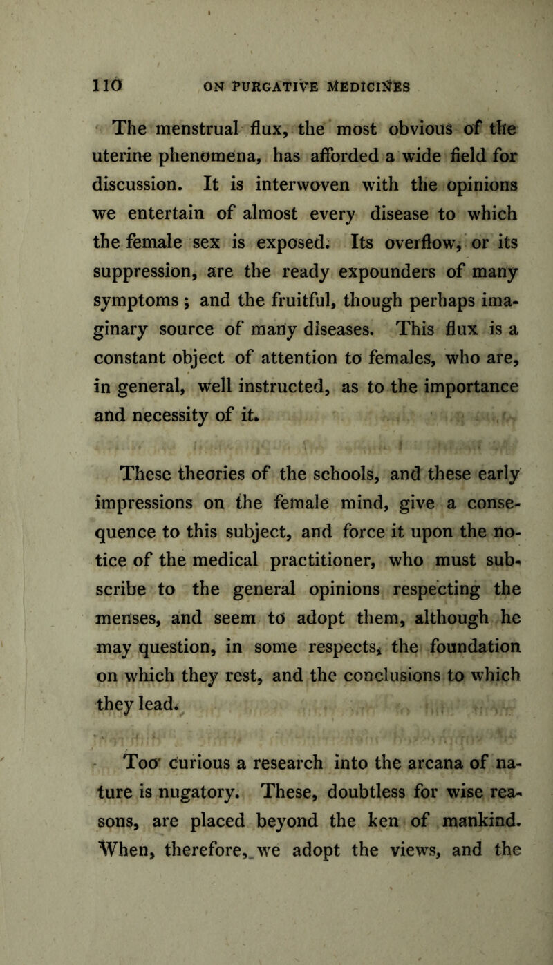 The menstrual flux, the most obvious of the uterine phenomena, has afforded a wide field for discussion. It is interwoven with the opinions we entertain of almost every disease to which the female sex is exposed. Its overflow, or its suppression, are the ready expounders of many symptoms \ and the fruitful, though perhaps ima- ginary source of many diseases. This flux is a constant object of attention to females, who are, in general, well instructed, as to the importance and necessity of it* These theories of the schools, and these early impressions on the female mind, give a conse- quence to this subject, and force it upon the no- tice of the medical practitioner, who must sub* scribe to the general opinions respecting the menses, and seem to adopt them, although he may question, in some respects* the foundation on which they rest, and the conclusions to which they lead* Too curious a research into the arcana of na- ture is nugatory. These, doubtless for wise rea- sons, are placed beyond the ken of mankind. When, therefore, we adopt the views, and the