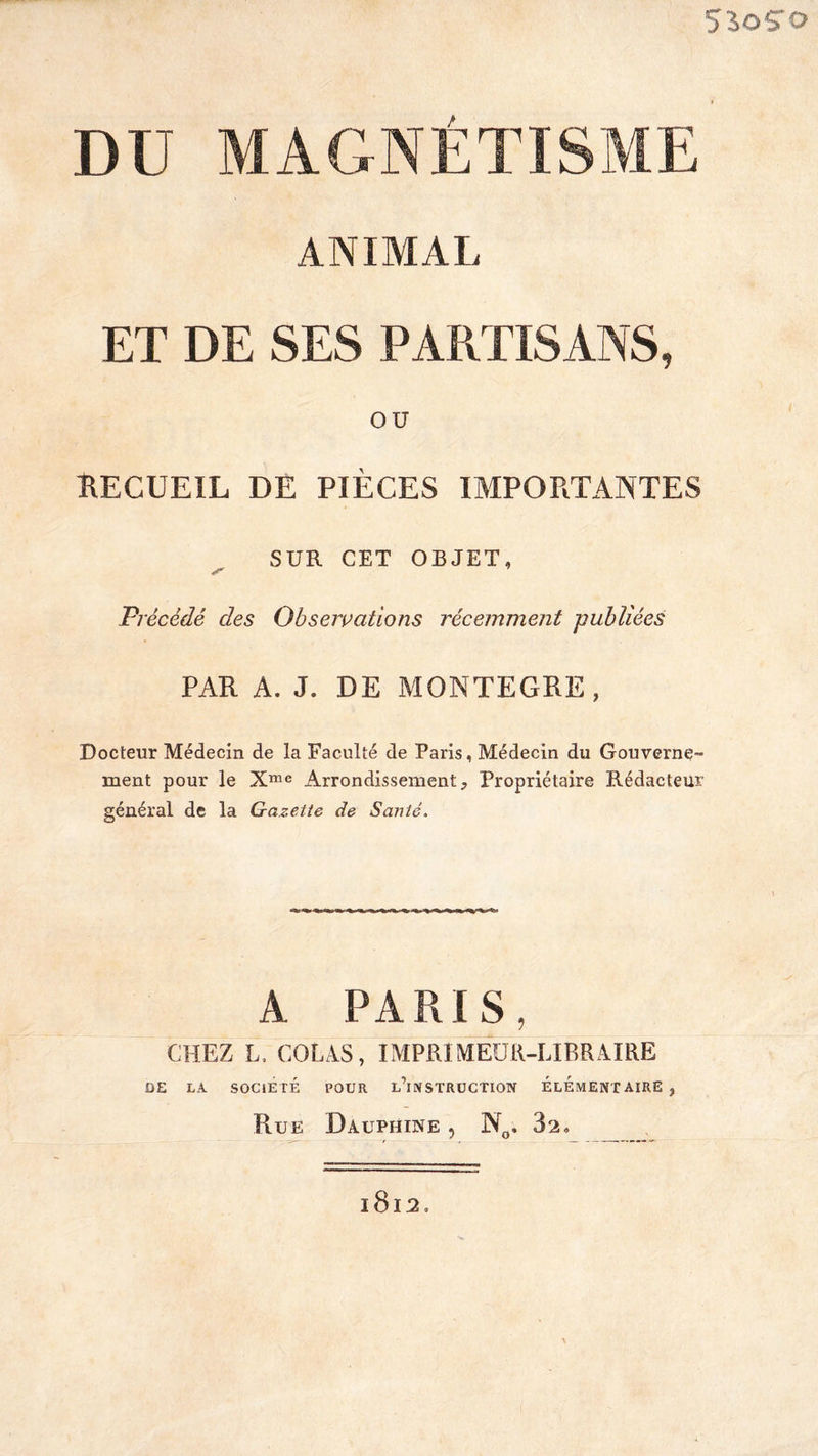 550ÇTO DU MAGNETISME ANIMAL ET DE SES PARTISANS, OU RECUEIL DE PIÈCES IMPORTANTES SUR CET OBJET, s* Précédé des Qbsetvations récemment publiées PAR A. J. DE MONTEGRE, Docteur Médecin de la Faculté de Paris, Médecin du Gouverne¬ ment pour le Xme Arrondissementj Propriétaire Rédacteur général de la Gazette de Santé. A PARIS, CHEZ L, COLAS, IMPRIMEUR-LIBRAIRE OE LA SOCIÉTÉ POUR L^NSTRUCTION ÉLÉMENTAIRE, Rue Dauphine , N„. 3s. l8l2o