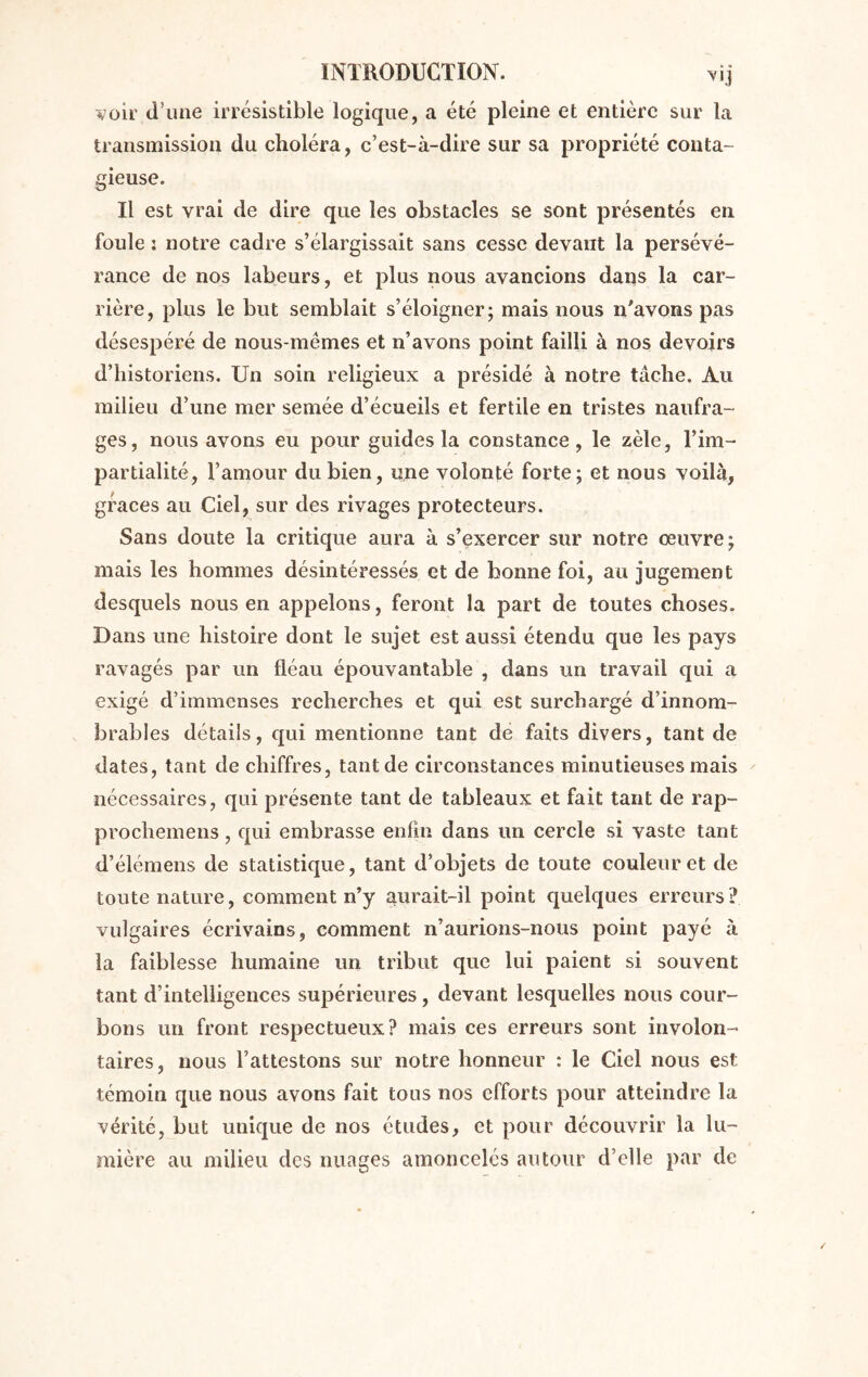 transmission du choléra, c’est-à-dire sur sa propriété conta- gieuse. Il est vrai de dire que les obstacles se sont présentés en foule : notre cadre s’élargissait sans cesse devant la persévé- rance de nos labeurs, et plus nous avancions dans la car- rière, plus le but semblait s’éloigner; mais nous n'avons pas désespéré de nous-mêmes et n’avons point failli à nos devoirs d’historiens. Un soin religieux a présidé à notre tâche. Au milieu d’une mer semée d’écueils et fertile en tristes naufra- ges, nous avons eu pour guides la constance, le zèle, l’im- partialité, l’amour du bien, une volonté forte; et nous voilà, grâces au Ciel, sur des rivages protecteurs. Sans doute la critique aura à s’exercer sur notre œuvre; mais les hommes désintéressés et de bonne foi, au jugement desquels nous en appelons, feront la part de toutes choses. Dans une histoire dont le sujet est aussi étendu que les pays ravagés par un fléau épouvantable , dans un travail qui a exigé d’immenses recherches et qui est surchargé d’innom- brables détails, qui mentionne tant de faits divers, tant de dates, tant de chiffres, tant de circonstances minutieuses mais nécessaires, qui présente tant de tableaux et fait tant de rap- prochemens, qui embrasse enfin dans un cercle si vaste tant d’élémens de statistique, tant d’objets de toute couleur et de toute nature, comment n’y aurait-il point quelques erreurs ? vulgaires écrivains, comment n’aurions-nous point payé à la faiblesse humaine un tribut que lui paient si souvent tant d’intelligences supérieures, devant lesquelles nous cour- bons un front respectueux? mais ces erreurs sont involon- taires, nous l’attestons sur notre honneur : le Ciel nous est témoin que nous avons fait tous nos efforts pour atteindre la vérité, but unique de nos études, et pour découvrir la lu- mière au milieu clés nuages amoncelés autour d’elle par de