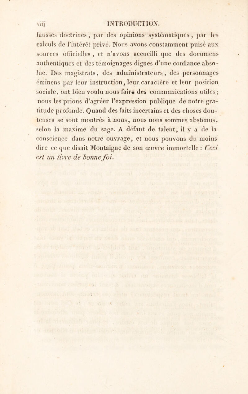 fausses doctrines, par des opinions systématiques , par les calculs de l’intérêt privé. Nous avons constamment puisé aux sources officielles , et n’avons accueilli que des documens authentiques et des témoignages dignes d’une confiance abso- lue. Des magistrats, des administrateurs, des personnages éminens par leur instruction, leur caractère et leur position sociale, ont bien voulu nous faire des communications utiles; nous les prions d’agréer l’expression publique de notre gra- titude profonde. Quand des faits incertains et des choses dou- teuses se sont montrés à nous, nous nous sommes abstenus, selon la maxime du sage. A défaut de talent, il y a de la conscience dans notre ouvrage, et nous pouvons du moins dire ce que disait Montaigne de son œuvre immortelle : Ceci est un livre de bonne foi.