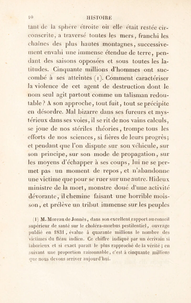 tant de la sphère étroite où elle était resiée cir- conscrite, a traversé tontes les mers, franchi les chaînes des plus hautes montagnes, successive- ment envahi une immense étendue de terre, pen- dant des saisons opposées et sous toutes les la- titudes. Cinquante millions d’hommes ont suc- combé à ses atteintes (i). Comment caractériser la violence de cet agent de destruction dont le nom seul agit partout comme un talisman redou- table ? A son approche, tout fuit, tout se précipite en désordre. Mal bizarre dans ses fureurs et mys- térieux dans ses voies, il se rit de nos vains calculs, se joue de nos stériles théories, trompe tous les efforts de nos sciences, si hères de leurs progrès; et pendant que l’on dispute sur son véhicule, sur son principe, sur son mode de propagation, sur les moyens d’échapper à ses coups, lui ne se per- met pas un moment de repos , et n’abandonne une victime que pour se ruer sur une autre. Hideux ministre de la mort, monstre doué d’une activité dévorante, il chemine faisant une horrible mois- son, et prélève un tribut immense sur les peuples (1) M. Moreau de Jormès, dans son excellent rapport au conseil supérieur de santé sur le clioléra-morbus pestilentiel, ouvrage publié en 1831 , évalue à quarante millions le nombre des victimes du fléau indien. Ce chiffre indiqué par un écrivain si laborieux et si exact paraît le plus rapproché de la vérité ; en suivant une proportion raisonnable, c’est à cinquante millions que nous devons arriver aujourd’hui.