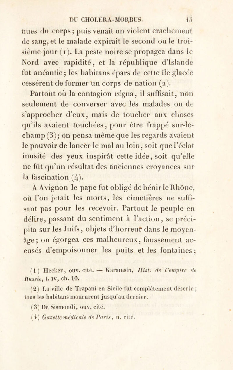 Dues du corps ; puis venait un violent crachement de sang, et le malade expirait le second ou le troi- sième jour (i). La peste noire se propagea dans le Nord avec rapidité, et la république d’Islande fut anéantie; les habitans épars de cette île glacée cessèrent de former tm corps de nation (a). Partout oli la contagion régna, il suffisait, non seulement de converser avec les malades ou de s’approcher d’eux, mais de toucher aux choses qu’ils avaient touchées, pour être frappé sur-le- champ (3); on pensa même que les regards avaient le pouvoir de lancer le mal au loin, soit que l’éclat inusité des yeux inspirât cette idée, soit qu’elle ne fût qu’un résultat des anciennes croyances sur la fascination (4). À Avignon le pape fut obligé de bénir le Rhône, où l’on jetait les morts, les cimetières ne suffi- sant pas pour les recevoir. Partout le peuple en délire, passant du sentiment à faction, se préci- pita sur les Juifs, objets d’horreur dans le moyen- âge ; on égorgea ces malheureux, faussement ac- cusés d’empoisonner les puits elles fontaines; (1) Hecker, ouv. cité. — Karamsin, Hist, de l'empire de Russie, t. IV, ch. 10. (2) La ville de Trapani en Sicile fut complètement déserte; tous les habitans moururent jusqu’au dernier. (3) De Sismondi, ouv. cité.