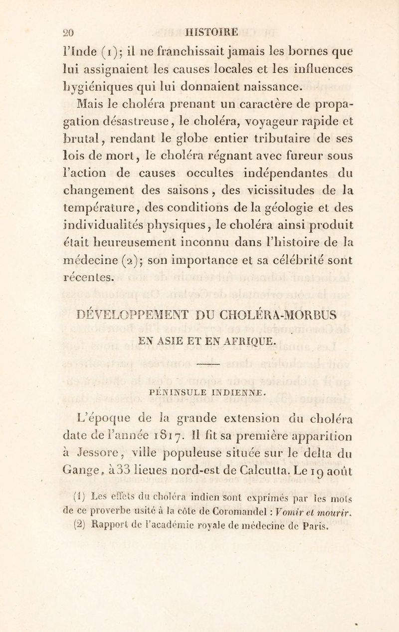 l’Inde (1)5 il ne franchissait jamais les bornes que lui assignaient les causes locales et les influences hygiéniques qui lui donnaient naissance. Mais le choléra prenant un caractère de propa- gation désastreuse, le choléra, voyageur rapide et brutal, rendant le globe entier tributaire de ses lois de mort, le choléra régnant avec fureur sous l’action de causes occultes indépendantes du changement des saisons , des vicissitudes de la température, des conditions delà géologie et des individualités physiques, le choléra ainsi produit était heureusement inconnu dans l’histoire de la médecine (2); son importance et sa célébrité sont récentes. DÉVELOPPEMENT DU CHOLÉRÀ-MORBUS EN ASIE ET EN AFRIQUE. PÉNINSULE INDIENNE. L’époque de la grande extension du choléra date de l’année 1817. Il fit sa première apparition à Jessore, ville populeuse située sur Je delta du Gange,, à33 lieues nord-est de Calcutta. Le 19 août (1) Les effets du choléra indien sont exprimés par les mots de ce proverbe usité à la côte de Coromandel : Vomir et mourir. (2) Rapport de l’académie royale de médecine de Paris.