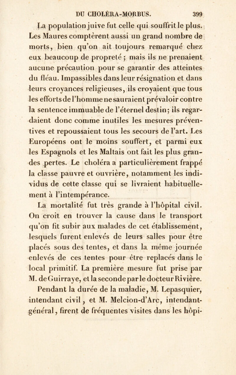 La population juive fut celle qui souffrit le plus. Les Maures comptèrent aussi un grand nombre de morts, bien qu’on ait toujours remarque chez eux beaucoup de propreté ; mais ils ne prenaient aucune précaution pour se garantir des atteintes du fléau. Impassibles dans leur résignation et dans leurs croyances religieuses, ils croyaient que tous les efforts de l’homme ne sauraient prévaloir contre la sentence immuable de l’éternel destin; ils regar- daient donc comme inutiles les mesures préven- tives et repoussaient tous les secours de l’art. Les Européens ont le moins souffert, et parmi eux les Espagnols et les Maltais ont fait les plus gran- des pertes. Le choléra a particulièrement frappé la classe pauvre et ouvrière, notamment les indi- vidus de cette classe qui se livraient habituelle- ment à l’intempérance. La mortalité fut très grande à l’hôpital civil. On croit en trouver la cause dans le transport qu’on lit subir aux malades de cet établissement, lesquels furent enlevés de leurs salles pour être placés sous des tentes, et dans la même journée enlevés de ces tentes pour être replacés dans le local primitif. La première mesure fut prise par M. deGuirraye, et la seconde parle docteur Rivière. Pendant la durée de la maladie, M. Lepasquier, intendant civil, et M. Meîcion-d’Arc, intendant- général, firent de fréquentes visites dans les hôpi-