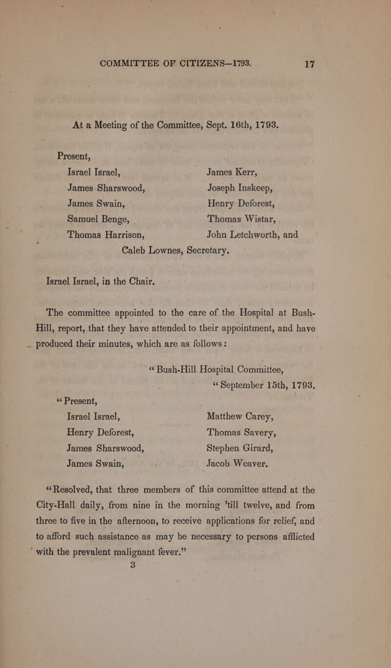 At a Meeting of the Committee, Sept. 16th, 1793. Present, Israel Israel, James Kerr, James Sharswood, Joseph Inskeep, James Swain, Henry Deforest, Samuel Benge, . Thomas Wistar, Thomas Harrison, John Letchworth, and Caleb Lownes, Secretary. Israel Israel, in the Chair. The committee appointed to the care of the Hospital at Bush- Hill, report, that they have attended to their appointment, and have _ produced their minutes, which are as follows: ‘“‘ Bush-Hill Hospital, Committee, ‘‘ September 15th, 1793. «¢ Present, | Israel Israel, Matthew Carey, Henry Deforest, Thomas Savery, James Sharswood, Stephen Girard, James Swain, ; Jacob Weaver. ‘Resolved, that three members of this committee attend at the City-Hall daily, from nine in the morning ’till twelve, and from three to five in the afternoon, to receive applications for relief, and to afford such assistance as may be necessary to persons afflicted ‘ with the prevalent malignant fever.” 3