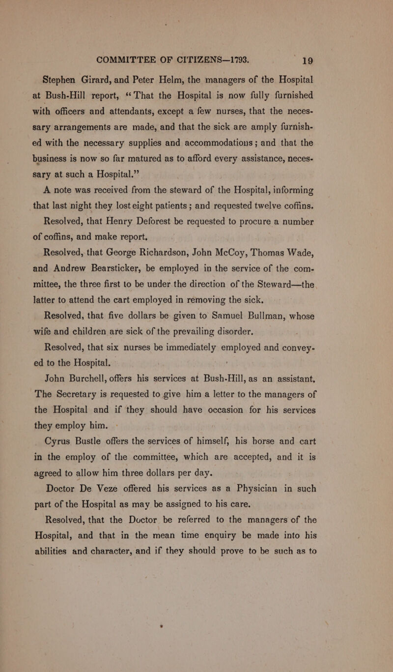 Stephen Girard, and Peter Helm, the managers of the Hospital at Bush-Hill report, ‘*That the Hospital is now fully furnished with officers and attendants, except a few nurses, that the neces- sary arrangements are made, and that the sick are amply furnish- ed with the necessary supplies and accommodations ; and that the business is now so far matured as to afford every assistance, neces- sary at such a Hospital.” A note was received from the steward of the Hospital, informing that last night they lost eight patients ; and requested twelve coffins. Resolved, that Henry Deforest be requested to procure a number of coffins, and make report. Resolved, that George Richardson, John McCoy, Thomas Wade, and Andrew Bearsticker, be employed in the service of the com- mittee, the three first to be under.the direction of the Steward—the latter to attend the cart employed in removing the sick. Resolved, that five dollars be given to Samuel Bullman, whose wife and children are sick of the prevailing disorder. Resolved, that six nurses be immediately employed and convey- ed to the Hospital. John Burchell, offers his services at Bush-Hill, as an assistant, The Secretary is requested to give him a letter to the managers of the Hospital and if they should have occasion for his services they employ him. Cyrus Bustle offers the services of himself, his horse and cart in the employ of the committee, which are accepted, and it is agreed to allow him three dollars per day. Doctor De Veze offered his services as a Physician in such part of the Hospital as may be assigned to his care. Resolved, that the Doctor be referred to the managers of the Hospital, and that in the mean time enquiry be made into his abilities and character, and if they should prove to be such as to