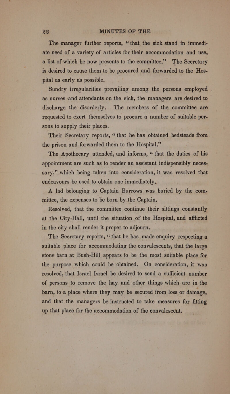 The manager further reports, “that the sick stand in immedi- ate need of a variety of articles for their accommodation and use, a list of which he now presents to the committee.” The Secretary is desired to cause them to be procured and forwarded to the Hos- pital as early as possible, Sundry irregularities prevailing among the persons employed | as nurses and attendants on the sick, the managers are desired to discharge the disorderly. The members of the committee are requested to exert themselves to procure a number of suitable per- sons to supply their places. Their Secretary reports, “that he has obtained bedsteads from the prison and forwarded them to the Hospital.” The Apothecary attended, and informs, “ that the duties of his appointment are such as to render an assistant indispensibly neces- sary,” which being taken into consideration, it was resolved that endeavours be used to obtain one immediately. A lad belonging to Captain Burrows was buried by the com- mittee, the expenses to be born by the Captain. Resolved, that the committee continue their sittings constantly at the City-Hall, until the situation of the Hospital, and afflicted in the city shall render it proper to adjourn. The Secretary reports, “that he has made enquiry respecting a suitable place for accommodating the convalescents, that the large stone barn at Bush-Hill appears to be the most suitable place for the purpose. which could be obtained. On consideration, it was resolved, that Israel Israel be desired to send a sufficient number of persons to remove the hay and other things which are in the barn, toa place where they may be secured from loss or damage, and that the managers be instructed to take measures for fitting up that place for the accommodation of the convalescent.