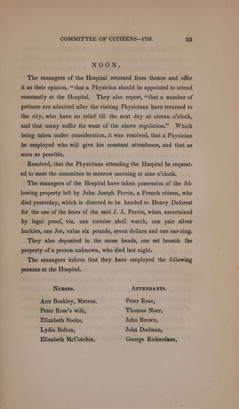 ~ COMMITTEE OF CITIZENS—1793. 93 NOON. The managers of the Hospital returned from thence and offer it as their opinion, ‘‘ that a Physician should be appointed to attend constantly at the Hospital. They also report, ‘“‘that.a number of patients are admitted after the visiting Physicians have returned to the city, who have no relief till the next day at eleven o’clock, and that many suffer for want of the above regulation.” Which being taken under consideration, it was resolved, that a Physician be employed who will give his constant attendance, and that as soon as possible, Resolved, that the Physicians attending the Hospital be request- ed to meet the committee to morrow morning at nine o’clock. The managers of the Hospital have taken possession of the fol- lowing property left by John Joseph Perrin, a French citizen, who died yesterday, which is directed to be handed to Henry Deforest for the use of the heirs of the said J. J. Perrin, when ascertained by legal proof, viz. one tortoise shell watch, one pair silver buckles, one Joe, value six pounds, seven dollars and one ear-ring, They also deposited in the same hands, one set broach the property of a person unknown, who died last night. The managers inform that they have employed the following persons at the Hospital. NoRsEs. _ ATTENDANTS. _Ann Beakley, Matron. Peter Rose, Peter Rose’s wife, Thomas Noer, Elizabeth Sooks, John Brown, Lydia Bolton, John Dudman, Elizabeth McCutchin, George Richardson,