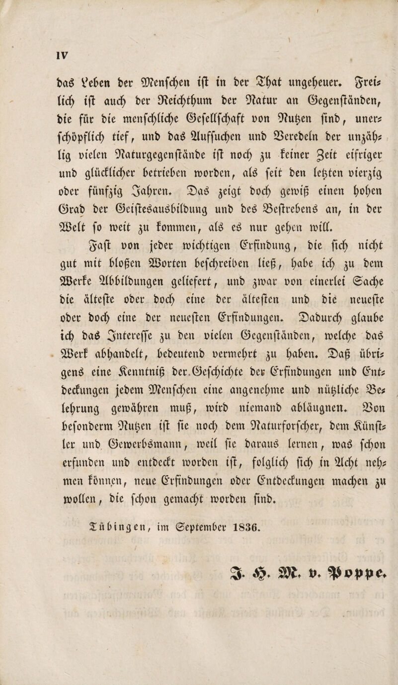 IV baS heften ber ©enfdjen ift in ber £h<*t ungeheuer* §ret* ttd^ iff aud) ber Cfoid)thum ber 5fatur an ©egenftänben, bie für bie menfcf)(td)e ©efedfdjaft non 9?u£en ftnb f uner* fd^opflid) ttef f unb ba$ &luffud)en unb SSerebeln ber unjät;* lig nieten 9iaturgegenftänbe ift noch ^ feiner $eit eifriger unb glücCftdf>er betrieben worben, afe feit ben testen ot'et^ig ober fünfzig fahren* Sa3 ^eigt bodj gewf£ einen t)o(;en ©rab ber ©ei|Te$au£btlbung unb be£ 2$efireben3 an, in ber ©eit fo weit ju fommen, al£ e£ nur gehen wißt. ^aft non jeber wichtigen Crrftnbung, bie ficfy nicht gut mit biogen ©orten befcfyretben lieg, t;abe id) ju bem ©erfe ilbbilbungen geliefert, unb jwar non einerlei 0ad)e bie ältefte ober hoch eine ber ätteften unb bie neuere ober bod) eine ber neueften ©rftnbungen* Saburd) glaube ich ba$ 3mtereffe ben nieten ©egenftänben, welche ba£ ©erf abl;anbelt, bebeutenb oermehrt ju haben* Sag übri* gen$ eine Äenntnig ber.©efd^tcf>te ber ©rfinbungen unb Crnt* bedungen jebem ©enfd)en eine angenehme unb nü£lid)e 23e* tet;rung gewähren rnug, wirb niemanb abtäugnen* 23on befonberm 9?u^en ift fie nod) bem 9faturforfcher, bem Äünft* ler unb ©ewerb^mann, weil fie barau£ lernen, wa£ fd)on erfunben unb cntbedt worben ift, folglich fich in Sicht nel;* men fonnen, neue Grrftnbungen ober Crntbedungen mad;en ju wollen, bie fdjon gemacht worben ftnb* Tübingen, im September 1S36. 3- Wi. t>*