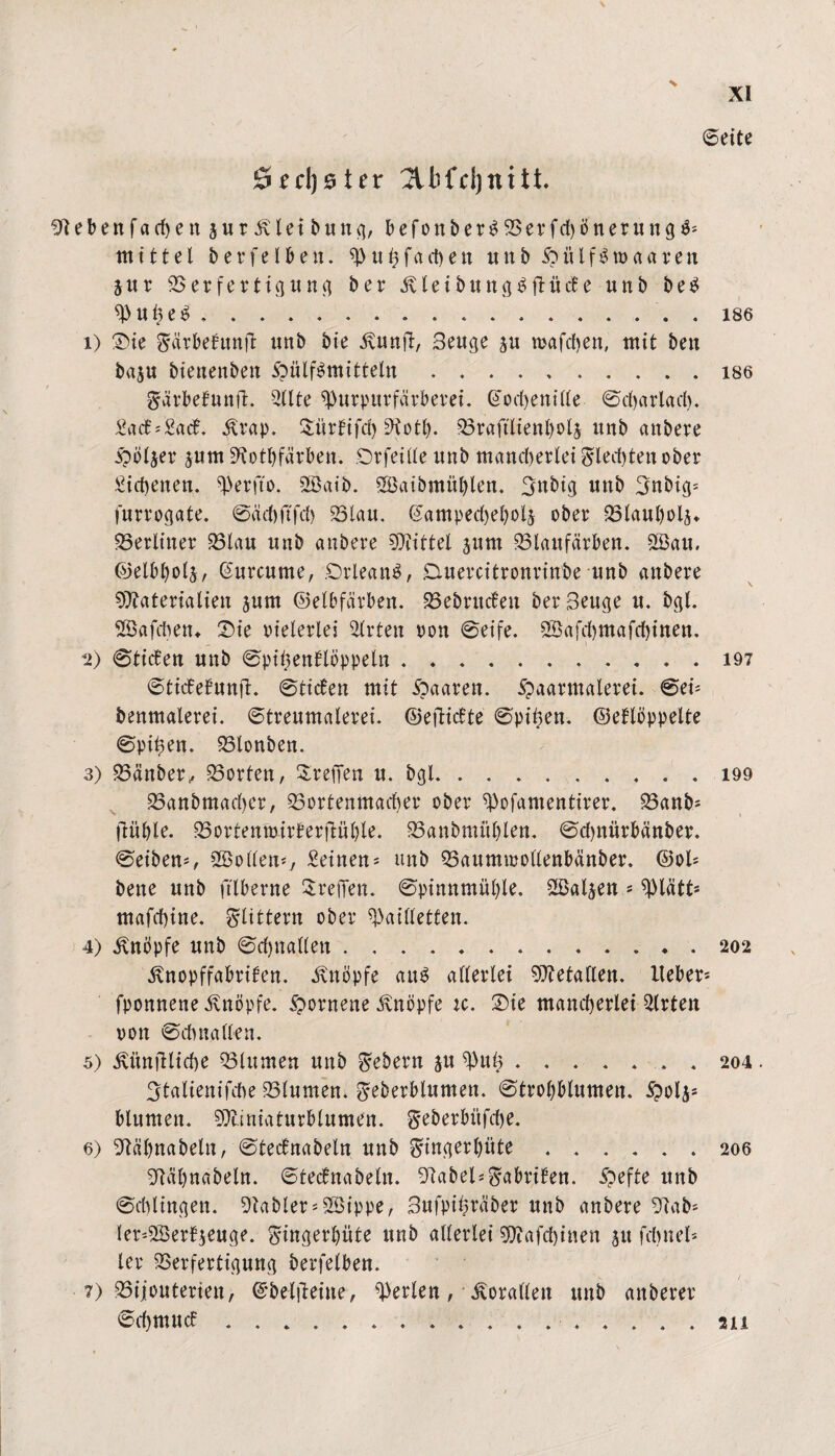 ©eite Sechster 2lKd)nitt. !Jlebenfachen jurivletbung, befonber£Verfd)önerung$* mittel berfelben. p«hfad)en uttb FülfSroaaren jur Verfertigung ber £leibitng£ftüct’e unb be$ Pul)e£ ..186 1) Die Sürbebunft unb bie ivunfi, 3euge $u mafhen, mit ben baju bienenben Füllmitteln.186 Särbefunfl. Sllte Purpurfärberei. Cochenille ©charlach. £acf*£acf. ilrap. ^itrfifd) 9totl). 33raftlienl)olj nnb anbere Folter jurn ^otbfärben. Drfeille nnb mancherlei Siechten ober Eichenen, Perfto. 2Baib. Söaibmüblen, Snbig unb Snbig* furrogate. ©äd)ftfd) Vlau. Campecheholj ober Vlaubolj* berliner Vlau unb anbere Mittel jnm Vlaufärben. 2öau, ©elbbolj, Curcume, Orleans, Duercitronrinbe unb anbere Materialien pm ©elbfärben. Vebrucfen ber 3euge u. bgt. SBafcben* Die vielerlei Wirten ron ©eife. 5Bafd)mafchinen. 2) ©tiefen unb ©pihenflbppeln.197 ©ticfefunft. ©tiefen mit 'Qaaven. Formalem. ©ei* benmalerei. ©treumalerei. ©eftiefte ©ptpen. ©eflöppelte ©Pilsen. Vlonben. 3) Vänber, Porten, Drehen u. bgl.. 199 Vanbmadjer, Vortenmaeher ober Pofamentirer. Vanb* jlüljle. Vortenmirferflüble. Vanbmüblen. ©d)nürbänber. ©eiben*, 2Bollen*7 Seinen * unb Vaumroollenbänber. ©ol* bene unb ftlberne Drehen. ©pinnmül)le. SSaljen * piätt* mafchine. Slittern ober Pailletten. 4) knöpfe unb ©djnatlen.202 ^nopffabrifen. Knopfe au$ allerlei Metallen, lieber* fponnene knöpfe. Fornene knöpfe ic. Die mancherlei Slrten von ©chnallen. 5) ivünjlliche Vlumen unb Sehern p Pul;.204. 3talienifihe Vlumen. Seberblumen. ©trobblumen. Fo4s blumen. Miniaturblumen, geberbüfehe. 6) 9läbnabeln, ©tecfnabeln unb Singerlpte.206 htahnabeln. ©tecfnabeln. 9label*Sabrifen. 5?efte unb ©dringen. Gabler* VSippe, 3ufpii?räber unb anbere 9lab* ler*2Berfpuge. Singerhüte unb allerlei Mafchinen 51t fdntel* ler Verfertigung berfelben. 7) Bijouterien, ©belfteine, Perlen, Korallen unb anberer ©ehmuef.. 211