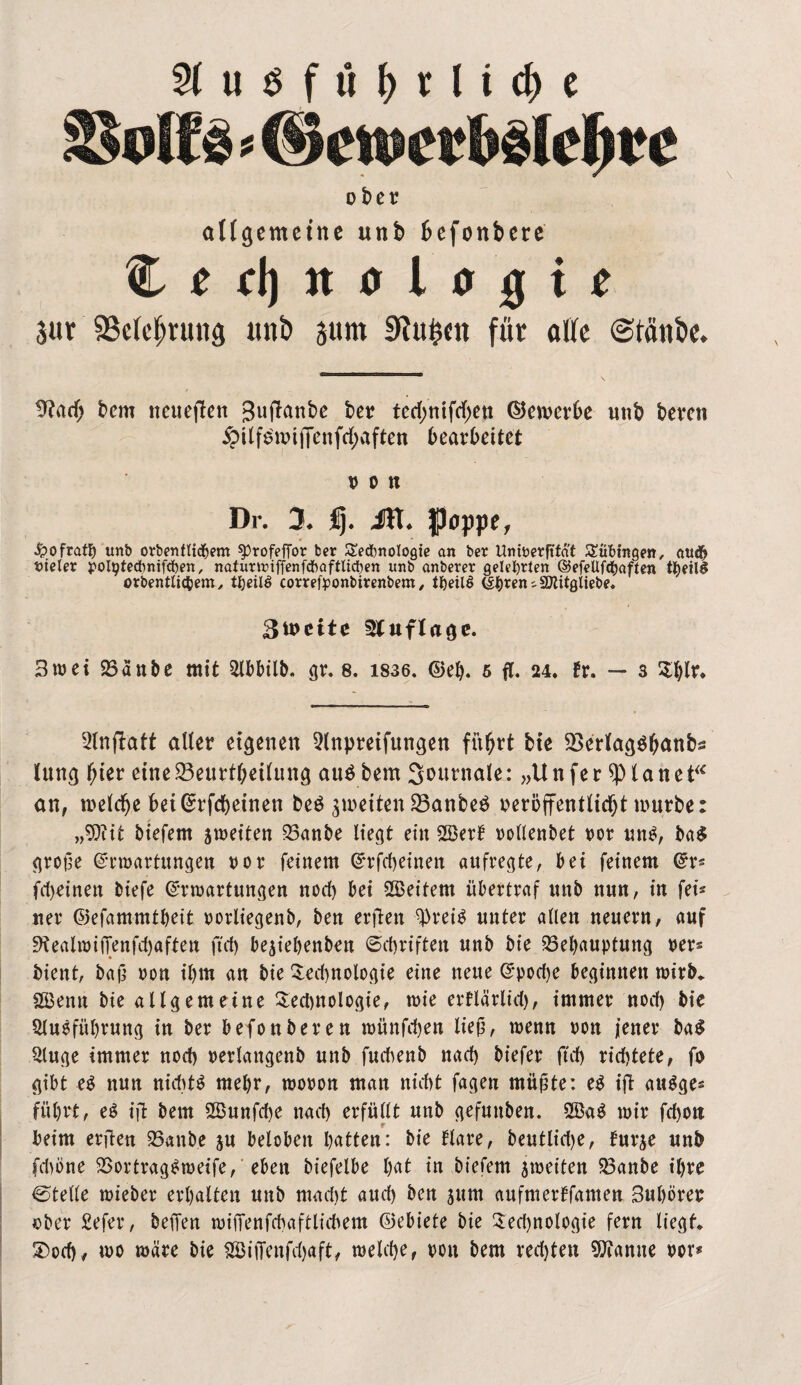 Ausführliche olfs * ©croer belehr e ober allgemeine unb befonbere C e el) it o l o 0 t e 3«r 93cW;rung unb prn 9?ufc(tt für alle ©taube. 9?ad) bem neueren Sujlanbe ber ted>nifd>cn ©enterbe unb bereu £i(f£ioijTenftf;aften bearbeitet Htl Dr. 3. Üj. Jfl. poppe, -fcofrath unb orbenflid&em ^rofeffor ber Sedbnologte an ber Uninerfttaf Tübingen, audfj vieler polptedbnifcpen, nafunriffenfchaftlicpen unb anberer gelehrten ©efeUfdjaften t^eill orbentfidbem, tfjeilö correfponbirenbem, tfteilS (Sh*en ^ SKitgliebe» 3ü>eite Auflage. 3trei Banbe mit Abbilb. gr. 8. 1836. ©eh. 5 fl. 24. fr. — s 2l)lr. Artjlaft aller eigenen 2lnpretfungen führt bte BerlagShanbs lung hier eine Beurteilung aus bem S^urnale: „Unfer planet“ an, roeldje betGrrfchetnen beS ^reitenBanbeS oeröffentlidjt mürbe: „9?iit biefem streiten Banbe liegt ein 2öerf rollenbet ror uns, ba$ grof?e ©nrartungen ror feinem Grrfcheinen aufregte, bei feinem ©r* fd)einen biefe ©rtrartungen nod) bei Leitern übertraf unb nun, in fei* ner ©efammtheit rorliegenb, ben erflen 9)reiS unter allen neuern, auf 9tealTOifTenfd)aften ftet) besiehenben Schriften unb bte Behauptung rer* bient, baj? ron ihm an bie Technologie eine neue ©poche beginnen wirb* 2Benn bie allgemeine Tedmologie, trie erflärlid), immer nod) bie Ausführung in ber befonberen trünfehen lief?, wenn ron jener ba$ Auge immer noch rerlangenb unb fudtenb nach biefer ftd) richtete, fo gibt es nun nichts mehr, troron man nicht fagen müj?te: e$ ift au^ge« führt, e$ ijl bem A5unfd)e nach erfüllt unb gefuttben. mir fd)OU beim elften Battbe su beloben hatten: bie flare, beutltd>e, furje unb (dmne BortragStreife, eben biefelbe hat in btefem streiten Banbe ihre ©teile trieber erhalten unb mad)t auch ben jum aufmerffamen 3uhorer ober £efer, beffen TOifTenfchaftlichem ©ebiete bie Ted)nologie fern liegt* 5Doch* too wäre bie 2Bififenfd)«ft, welche, ron bem rechten tarnte ror*