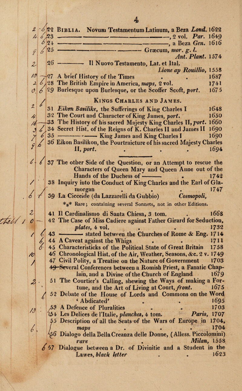 Biblia. Novum Testamentum Latinum, a Beza Lond» 1622 -—-i--—,2 vol. Par. 1649 --—.-....j a Beza Gen. l6l6 --—--Graecuni, mor. g;. 1. Ant, Plant. 1574 -- XI NuovoTestameuto, Lat. et Ital. Lioneap RouUliOy 1558 A brief History of the Times . . l687 The British Empire in America, maps^ 2 vol. 17-41 Burlesque upon Burlesque, or the Scoffer Scoft, porf. l675 Kings Charlb:s and James. Eiktm Bamlikey the Sufferings of King Charles I l648 The Court and Character of King James, port. l650 The History of his sacred Majesty King Charles II, port. l660 Secret Hist, of the Reigns of K. Charles II and James II 1690 --King James and King Charles I 169O Eikon Basilikon, the Pourtraicture of his sacred Majesty Charles llyport. . , . 1694 / ' // Z\ c\- \ / /c A A /3 L i 37 The other Side of the Question, or an Attempt to rescue the Characters of Queen Mary and Queen Anne out of the Hands of the Duchess of-- • 1742 38 Inquiry into the Conduct of King Charles and the Earl of Gla¬ morgan , . . 1747 39 La Cicceide (da Lazzarelli da Gubbio) Cosmopoli, Rare; containing several Sonnets, not in other Editions. 41 II Cardinalismo di Santa Chiesa, 3 tom. . l66S 42 The Case of Miss Cadiere against Father Girard for Seduction, plates, 4! vol. . . 1732 43 stated between the Churches of Rome & Eng, 1714 44 A Caveat against the Whigs • . 1711 45 Characteristicks of the Political State of Great Britain 1758 46 Chronological Hist, of the Air, Weather, Seasons, &c. 2 v. 1749 47 Civil Polity, a Treatise on the Nature of Government 1703 49 Several Conferences between a Romish Priest, a Fanatic Chap¬ lain, and a Divine of the Church of England l679 51 The Courtier’s Calling, shewing the Ways of making a For¬ tune, and the Art of Living at Court, front. iSjS 52 Debate of the House of Lords and Commons on the Word ‘Abdicated' . . 1695 ,53 A Defence of Pluralities . * 1703 t54 Les Delices de lltalie, planches^ 4 tom. Paris, 1707 5 Description of all the Seats of the Wars of EufOpe in 1704, maps . * . ^ 1704 6 Dialogo della Bella Creanza delle Donne, (Alless. Piccolomini) rare . Milan, 1558 57 Dialogue between a Dr. of Divinitie and a Student in the Lawes, letter . . 1623
