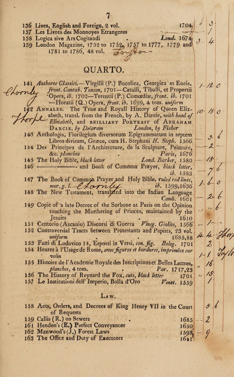 13f Les Livres des Monnoyes Etrangeres ^--- / 138 Logica sive ArsCogitandi • l^ond. l674ff » A 139 London Magazine, 1732 to 175^ Ifg/to I777j 1779 ancv ^ 1781 to 1786, 48 vol. 141 143 144 145 146 147 148 149 151 152 153 154 155 156 157 QUARTO. Anthores Classlci,—VirgilH (P.) Bucolica, Georgica et Eneis, front. Cantab. Tonson^ 170I—Catulli, Tibulli, et Propertii 'Opera,1702—Terentii(P.) Coiiicediag,jrro«/. ib. 17OI —Horatii (Q,.) Opera,ih. l699» 4 tom. uniform Annales. The True and Royall History of Queen Eliz¬ abeth, transl. from the French, by A. t)2LXC\e, <with head of ' Elizabetht and brilliant Poetrait of Abeaham Daecie, by Delaram London, by Fisher Anthologia, Florilegium diversorum Epigrammatum in septera Libros divisum, Graece, curaH. Stephani'/7. Steph. 1566'^ Des Principes de PArchitecture, de la Sculpture, Peinture, ~ &.C. planches , Paris, 1676 | The Holy Bible, black letter Land. Barker, 1580 4-- ■—--- and Book of Common Prayer, black letter, 2^. 1583 The Book of Comm^ Praye^nd Holy Bible, ruled red lines, mor. g. ^ 1599»i636 The New Testament, transj^d into the Indian Language Camh. 1661 Copie of a late Decree of the Sprbone at Paris on the Opinion touching the Murthering of Princes, maintained by the Jesuits . • Centorio (Ascanio) Discorsi di Guerra Pineg. Giolito, 1566 Controversial Tracts between Protestants and Papists, 23 vol. uniform . . l685,88 Fasti di Lodovico 14, Esposti in Versi, con. fig. Bolog. 1701 Heures a I’Usagede Rome, avecfigures et bordures, imprimees sur ' velin Histoire de I’Academie Royaledes Inscriptions et Belles Lettres, planches, 4> tom, . Par. 1717,23 The History of Reynard the Fox, cuts, Black letter 1701 Le Institutionideir Imperio, Bolla d’Oro Venet, 1559 /O' /f C -X / /- /i' • 6' Law. t 158 ActSj Orders, and Decrees of King Henry ?1I in the Court / of Requests | 159 Callis (R.) on Sewers . 1^851--!^ 161 Henden’s (E.) Perfect Conveyancer 1650J 162 Man wood's (J.) Forest Laws 159& Q ■ 163 The Office and Duty of Executors 164?!