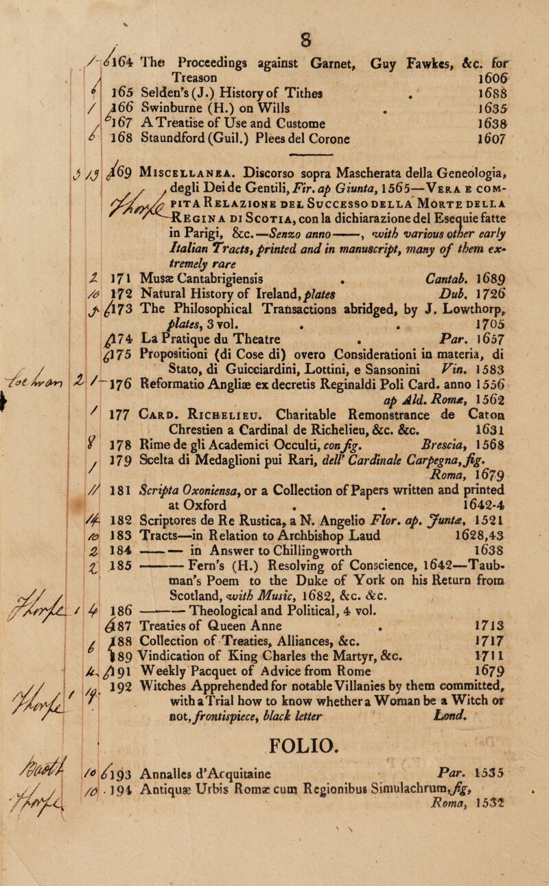 /■ /■ / / / ■ • ^ 6164 Th« Proceedings against Garnet, Guy Fawkes, &c. for Treason 1606 165 Sel(ien^s(J.) History of Tithes , 168S a66 Swinburne (H.) on Wills . j635 67 A Treatise of Use and Custome 1 b3S 168 Staundford(Guil.) Pleesdel Corone l607 I 171 172 ^/I73 ^74 iJ75 \ / 177 178 179 Misceilan£A. Discorso sopra Mascherata della Geneologia, degli Deide Gentili, jPir.Giunta, 1565—Vera e com- pitaRelazione del Success©della Morte della ilEGiNA Di Scotia, con la dichiarazione del Esequiefatte in Parigi, &c.—Sen%o anno-, ^with various other early Italian T'ractSt printed and in manuscript, many of them tx^ tremely rare Musas Cantabrigiensis • Cantab, 1689 Natural History of Ireland,Dub, 1726 The Philosophical Tratisactions abridged, by J. Lowthorp, plates, Zyo\, , . 1705 La Pratique du Theatre . Par, \6b7 Propositioni (di Cose di) overo Considerationi in inateria, di Stato, di Guicciardini, Lottini, e Sansonini Vin, 1583 Reformatio Angliae exdecretis Reginaldi Poli Card, anno 1556 ap Ald^Romx, 1562 Card. Richelieu. Charitable Remonstrance de Caton Chrestien a Cardinal de Richelieu, &c. &c. 1631 Rime de gli Academici Occulti, con fg, Brescia, 1568 Scelta di Medaglioni pui Rari, delV Cardinak Carpegna,fig, Roma, 1679 Scripta Oxoniensa, or a Collection of Papers written and printed at Oxford . . 1642-4 Scriptores de Re Rustica^ a N. Angelio Flor, ap, Juntee, 1521 Tracts—in Relation to Archbishop Laud 1628,43 -in Answer to Chillingworth l63S ■-—Fern's (H.) Resolving of Conscience, l642—Taub- man's Poem to the Duke of York on his Return from Scotland, nxjith Music, 1682, &c. &c. ——— Theological and Political, 4 vol. Treaties of Queen Anne . 1713 Collection of Treaties, Alliances, &c. 1717 Vindication of King Charles the Martyr, &c. 1711 Weekly Pacquet of Advice from Rome 1679 Witches Apprehended for notable Villanies by them committed, with a Trial how to know whether a Woman be a Witch or not, frontispiece, black letter hond, FOLIO. digs Annallcs d’Acquitaine Par, 1535 194 Antiques Urbis Romaecum Regionibus Simulachrum,^, Roma, 1532 / // 181 /f 182 183 Z 184 ^ 185 / ^ 186 is? ^ isp ' \