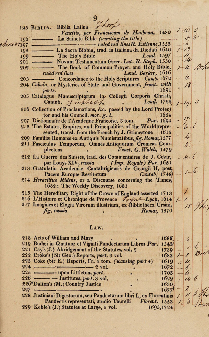 195 yjyr^^ 196 e//yray2^\^7 198 199 201 202 Biblia. Biblia Latina VenetiiSf per Franciscum de Hailhrunf 1480 —- lu2L ^'dimc\.t^ih\e (wanting the title) ^ — ruled red linesR. Estienne,Ti55S La Sacra Bibbia, trad, in Italiana da Diodati 1640 The Holy Bible Lond. 1597 Novum Testamentiim Griec. Lut, R. Steph, 1550; 203 204 - The Book of Common Prayer, and Holy Bible, ruled red lines . Land. Barker, 1616 Concordance to the Holy Scriptures Camb. 1672 A/^ A / • A • / 205 206 207 2u8 209 211 212 213 214 215 216 217 Cabala, or Mysteries of State and Government, front, with ports, . . 1691 Catalogus Manuscript^um ixy Collegii Corporis Christb Cantab. ^ , Lond, 1722 Collection of Proclamations, &c. passed by the Lord Protec/ tor and his Council, mor. g, I, l654 Dictionnaire de rAcademic Francoise, 3 tom. Par, 1694 The Estates, Empires, and Principalities of the World repre¬ sented, transl. from the French by J. Grimestone j l6l5 Familiae Romanse ex Antiquis Numismatibus,j^g*.jRo»i<»,1577 Fasciculus Temporum, Omnes Antiquorum Cronicas |Com- plectens , Venet, G. Walch, 1479 La Guerre des Suisses, trad, des Commentaires de J. Cesar, par Louys XIV, russia (Imp, Roy ale) Par, 1651 Gratulatio Aeadenii® Cantabrigiensis de Georgii II, pos Pacem Europae Restitutum Cantab, 1748' Heraclitus Ridens, or a Discourse concerning the Time 1682 ; The Weekly Discovery, 168I The Hereditary Right of the Crown of E^land asserted 1713 L’Histoire et Chronique de Provence f^^^h-^Lyon, l6l4 Imagines et Elogia Virorum illustriura, ex -Bibliotheca IJrsini, Jig. russia , Romae^ 1570 ft /i\ Law. 218 Acts of William and Mary . . l68af 219 Budaei in Guatuor et Viginti Pandectarum Libroi Pflr. 1543? 221 Cay's (J.) Abridgement of the Statutes, vol, 2 1739 222 Croke’s (Sir Geo.) Reports, port, 3 vol. 1683 223 Coke (Sir E.) Reports, Fr. 4 tom. (wanting part C) 1619 224 --- — 2 vol. . 1672 225 -.— upon Littleton, port, « 1703 226 *—-Institutes,j3or#. 3 vol. . 1629 226*Dalton’s (M.) Country Justice • 1630, 227 -;- . 1677/ “ 228 Justiniani Digestorum, seu Pandectarum libri L, ex Florentinis / A/ / —i Pandectis representati, studio Taurelii Florent, 1553 229 Keble’s (J.) Statutes at Large, 5 vol. 1695,1724. A fo /> z- // 5 /A