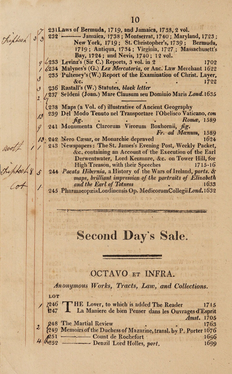 f/ 23lLaws of Bermuda, 1719, and Jamaica, 1738, 2 vol. 232*-- Jamaica, 1738 ; Montserrat, 1740; Maryland, 1723 ; New York, 17191 St. Christopher's, 1739 ; Bermuda, 1719 J Antiqua, 1734; Virginia, 1727,; Massachusett’s Bay, 1724; and Nevis, 1740 ; 12 vol. ^ 1^233 Levinz’s (Sir C.) Reports, 3 vol. in 2 1702 / ;<^34 Malynes’s (G.) Lex Mercatoria, or Anc.' Law Merchant 1622 > I 235 Pulteney's (W.) Report of the Examination of Christ. Layer, ' &c. .... 1722 j ! $36 Raistall's (W.) Statutes, black letter ^ y 237 Seldeni (Joan.) Mare Clausum sen Domiuio Maris Lond. 1635 b l/J 238 Maps (a Vol. of) illustrative of Ancient Geography 239 D el Modo Tenuto nel Transportare I’Obelisco Vaticano, con Jig, . . . RomcCy 1589 y j 241 Monumenta Clarorum Virorum Boxhornii, Jig, r ^ Fr,~ ad Mcenumy 1589 242 IjJero Csesar, or Monarchie depraved 1624 ' *  243 Newspapers: The St. James’s Evening Post, Weekly Packet, &c. containing an Account of the Execution of the Earl Derwentwater, Lord Kenmure, &c. on Tower Hill, for High Treason, with their Speeches 1715-16 244 Pacata Hibernia, a History of the Wars of Ireland, ports. maps, brilliant impression of the portraits of Elizabeth and the Earl of Totness . l633 245 PharmacopaeiaLondinensis Op. MedicorumGollegiiLowflf. 1632 / / \S\ i ' J/- •It, ■ Second Day’s Sale. OCTAVO ET INFRA. Anonymous Works, Tracts, Law, and Collections. LOT /I /246 ^ I HE Lover, to which is added The Reader 1715 j 1247 A La Maniere de bien Penser dans les Ouvrages d’Esprit ! Amst. 1705 . ; 248 The Martial Review . , 1763 (249 Memoirs of the Duchess of Mazarine, transl. by P, Porter 1676 : ^51 ----Count de Rochefort ' * 1696 '^,v\252 ---—Denzil Lord Holies, 1699