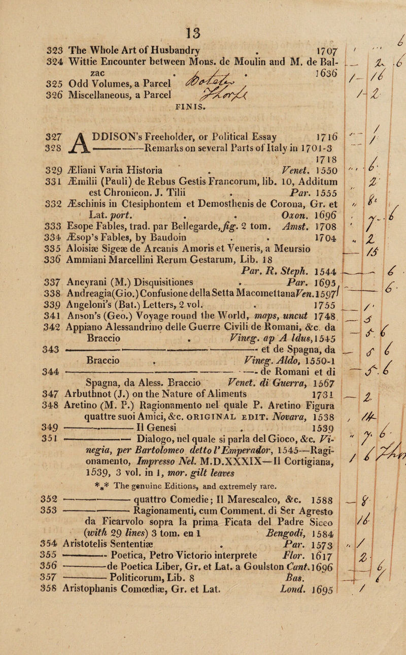 323 The Whole Art of Husbandry . 1707 324 Wittie Encounter between Mens, de Moulin and M. de Bal¬ zac . / . ] 636' 325 Odd Volumes, a Parcel 326 Miscellaneous, a Parcel FINIS. ^ ‘6 / Hi- 327 A DDISON’s Freeholder, or Political Essay 1716 328 JTX--Remarks on several Partsof Italy in 1701-3 1718 329 iS^liani Varia Historia , Venet, 1550 5 /*■ / / 331 j$lmilii (Pauli) de Rebus Gestis Fraiicorum, lib. 10, Additum est Chronicon. J. Tilii . Par. 1555 332 ^schinis in Ctesiphontem et Demosthenis de Corona, Gr. et ' Lat./7ur^. . . Oxon, 1696 333 Esope Fables, trad, par Bel!egarde,j^g*. 2 tom. Amst, 1708 334 .^sop’sFables, by Baudoin . . 1/04 335 Aloisiae Sigeae de Arcanis Amoris et Veneris, a Meursio 336 Ammiani Marcellini Reruni Gestarum, Lib. 18 Par, R, Steph. 1544 337 Ancyrani (M.) Disquisitiones . Par. I695. 338 Andreagia(Gio.) Confusione dellaSetta MacoraettanaFJjw. I597I 339 AngelonFs (Bat.) Letters, 2 vol. . 1755 341 Anson’s (Geo.) Voyage round the World, maps, uncut 1748 342 Appiano Alessandrino delle Guerre Givili de Romani, &c. da Braccio . Vineg. ap A Idus, 1545 343 -......et de Spagna, da 1..:/; ^/1 lx/' _/ Braccio 344 Vineg. Aldo, 1550-1 — de Romani et di A - i : (/ ^ Spagna, da Aless. Braccio Venet. di Guerray 1567 347 Arbuthnot (J.) on the Nature of Aliments 1731 348 Aretino (M. P.) Ragionamento iiel quale P. Aretino Figura quattre suoi Amici, &c. ORIGINAL Novara, 1538 349 ---IlGenesi . 1539 351 --Dialogo, nel quale si parla del Gioco, &c. Vi- /A 352 353 negia, per Bartolomeo dettoVEmperador, 1543—Ragi¬ onamento, Impresso Nel. M.D.XXXIX—II Cortigiana, 1539, 3 vol. in 1, mor. gilt leaves The genuine Editions, and extremely rare. —--— quattro Comedie; II Marescalco, &c. 1588 = Ragionamenti, cum Comment, di Ser Agresto * /■ / da Ficarvolo sopra la prima Ficata del Padre Siceo {with 29 lines) 3 tom. en 1 Bengodi, 1384 354 Aristotelis Sententiae . Par. 1373 355 —— Poetica, Petro Victorio interprete Flor. 1617 356 -—de Poetica Liber, Gr. et Lat. a Goulston Cant.1696 357 —-Politicorum, Lib. 8 Bas. 358 Aristophanis Comcediae, Gr. et Lat. Lond. J695 //[ 1/ / /