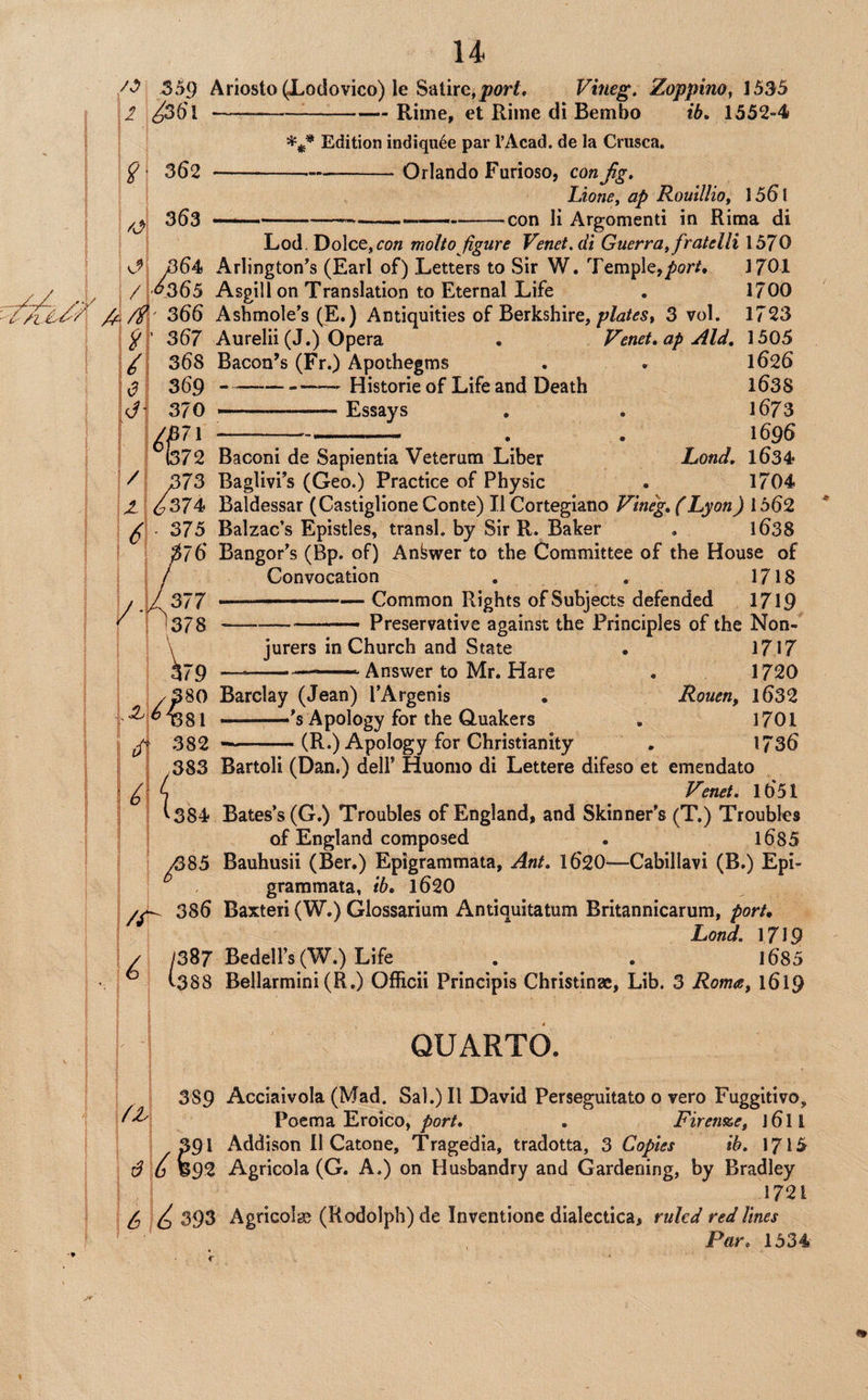 559 Ariosto ^odovico) le Satire, Vineg. Zoppino, 1535 2 ^36'I--Rime, et Rime di Bembo ib, 1552-4 Edition indiqu^e par I’Acad. de la Criisca. Orlando Furioso, con Jig, Lions, ap Rouillio, 15^1 •con li Argomenti in Rima di g- 362 363 Lod, Dolce, molto jigure Venet.di Guerra, fratelli 1570 Kp 364 Arlington's (Earl of) Letters to Sir W. Temple,/)or/. 1701 / '<^565 Asgill on Translation to Eternal Life . 1700 366 Ashmole’s (E.) Antiquities of Berkshire, 3 vol. 1723 367 Aurelii (J.) Opera • Vend, ap Aid, 1505 / 368 Bacon’s (Fr.) Apothegms . . 1626 ■0\ 369-— Historic of Life and Death 1638 370 —...Essays , . 1673 ^J57l-. . 1696 / 72 Baconi de Sapientia Veterum Liber Lond, 1634 373 Baglivi’s (Geo.) Practice of Physic . 1704 ^374 Baldessar (Castiglione Conte) II Cortegiano Vineg, (Lyon) 1562 • 375 Balzac’s Epistles, transl. by Sir R. Baker . 1638 76 Bangor’s (Bp. of) AnWer to the Committee of the House of Convocation , , 1718 / .1/ 377 ' .— Common Rights of Subjects defended 1719 ^ 0378 -.- Preservative against the Principles of the Non- \ jurers in Church and State . 1717 379 -  ■ ■' Answer to Mr. Hare . 1720 /380 Barclay (Jean) I’Argenis • Rouen, l632 .Apology for the Quakers , 1701 382 ■ ■ (R.) Apology for Christianity . 1736 ,383 Bartoli (Dan.) dell’ Huomo di Lettere difeso et emendato Vend, 1651 384 Bates’s (G.) Troubles of England, and Skinner’s (T.) Troubles of England composed . 1685 ^85 Bauhusii (Ber.) Epigrammata, Ant, 162O—Cabillavi (B.) Epi- grammata, ib, l620 386 Baxteri (W.) Glossarium Antiquitatum Britannicarum, port, Lond. 1719 / /387 Bedell’s (W.) Life _ . ^ . 1685 • ^ 1388 Bellarmini (R.) Officii Principis Christinse, Lib. 3 Roma, 1619 QUARTO. 389 Acciaivola (Mad. Sal.) II David Perseguitato 0 vero Fuggitivo, Poema Eroico, ^or/. , Firen%e, j6ll 391 Addison 11 Catone, Tragedia, tradotta, 3 Copies ib, 1715 6 ^ 692 Agricola (G. A.) on Husbandry and Gardening, by Bradley 1721 6 Id 393 Agricolge (Rodolph) de Inventionc dialectica, ruled red lines Par, 1534