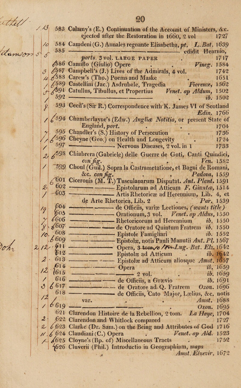 584 585 S' /587 //: .2^88 ^ 592 593 //594 4, 595 / 597 i/ sas /60\ ^602 -603 20 583 Calamy’s (E.) Coutinuation of the Accojint of Mijiisters, &c. ejected after the Restoration in 166)0, 2 vol 1727 Camdeni (G.) Annales regnante E{isabetha,|?f, L.Bat. 1639 --—----- edidit Hearnio, 3 vol. LARGE PAPER . 1717 GamiMo (Giulio) Opere . . Vineg. 1584 Campbeli’s (J.) Lives of the Admirals, 4 vol. 1742 Carew’s (Tho.) Poems and Maske , l65l Castellini (Jac.) Asdrubale, Tragedia Fiorenze, 1562 Catullus, Tibullus, et Propertius Venet. ap Aldum, 1502 ------- . ib. 1502 Cecil’s (Sir R.) Correspondence with K. James VI of Scotland Mdin. 1766 Chamberlayne’s (Edw.) Anglice Notitia, or present State of England, porL . . 1704 Chandler’s (S.) History of Persecution * 1736 Gheyne(Geo.) on Health and Longevity . 1724 ~--Nervous Diseases, 2 vol. in 1 1733 Chiabrera (Gabriele) delle Guerre de Goti, Canti Quindici, con Jig. . . Ven. 1582 Choul (Guil.) Sopra la Castrametatione, et Bagni de Romani, &c. con Jig, , . Padova, 1559 Ciceronis (M. T.)Tusculanarum Disputat. Ant, Plant, 1591 —-----Epistolarum ad Atticum F, Gitmtce, 1514 ---- Artis Rhetoricae ad Herenuium, Lib. 4, et de Arte Rhetorica, Lib. 2 . Par, 1539 /q ---—-de Officiis, variao Lectiones, (wants title) j • Jp05 --^ Orationum, 3 vol. Venet, ap Aldus, \ 5SO Z —--. —Rhetoricorum ad Herennium ib, 1550 J>J607 --—I-— de Oratore ad Quintum Fratrem ih. 1550 -Epistole Famigliari ' ib. 1552 S 609-Epistolge, notis Pauli Manutii Ant. PI, 1567 —.. Opera, Bat. Eh, 1642 .— Epistolse ad Atticum . ib, 1^42 --Epistolae ad Atticum aliosque Amst. 1057 --- opera . . i^. 1659 ---2 vol. , ib. 1659 --- de Officiis, a Graevio ib, 1691 --de Oratore ad Q. Fratrem Oxon. 1696 --- de Officiis, Cato Major, Loelius, &c. notis var, . , • Amst, 1688 Oxon, 169s / ^1 z} ^ bi2 613 4 5 / 616 ^ ^617 6i8 / ^6ig 621 ^' 622 ^ 6623 //./624 A- ^<625 “^626 Clarendon Histoire de la Rebellion, 2 tom. La Hape, 1704 Clarendon and Whitlock compared . 1727 Clarke (Dr. Sam.) on the Being and Attributes of God 17 l6 Claudiani (C.) Opera . Venet. ap Aid. 1523 Cloyne’s (Bp. of) Miscellaneous Tracts . 1752 Cluverii (Phil.) tntroductio in Geographiam, maps ^ Arnst. Elzevir, 1672