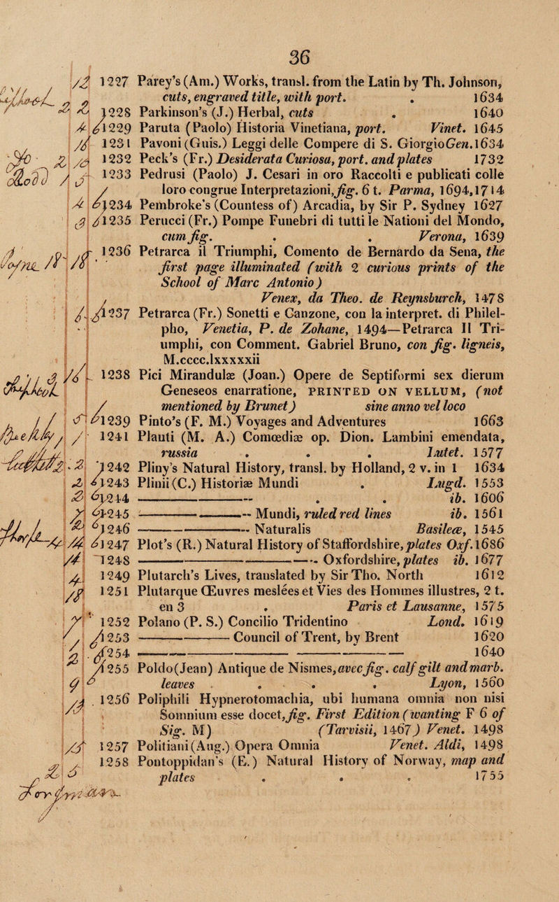 /2 1227 ^ ^ 122S >,/l229 4 1232 olofi I 1233 A /u /<P/i' ' ■ , ^ i ^245 ^ A ; ^;246 i:^J247 /4 4^ /S 41248 1249 1251 ■ 1252 ^:.^254 y4255 \/f 1257 ^ /■ 1258 (4 ^ 36 Parey’s (Am.) Works, traiisl. from the Latin by Th. Johnson, cuts^ engraved Utley with port. . 1634 Parkinson’s (J.) Herbal, . l640 Paruta (Paolo) Historia Vinetiana,/?orf. Vinet. l645 Pavoni (Gnis.) Leggi delle Compere di S. GiorgioGew.l634 Peck’s (F r.) Desiderata CuriosUy port, and plates 1732 Pedrusi (Paolo) J. Cesari in oro Raccolli e publicati colie loro congrue Interpretazionijj^g*. 61. ParmOy 1694,1714 Pembroke’s (Countess of) Arcadia, by Sir P. Sydney 1627 Perucci (Fr.) Pompe Funebri di tutti le Nationi del Mondo, cum Jig. . . VeronUy 1639 Petrarca il Triumphi, Comento de Bernardo da Sena, the Jirst page illuminated (with 2 curious prints of the School of Marc Antonio) VeneXy da Theo. de Reynshurchy 1478 Petrarca (Fr.) Sonetti e Canzone, con la interpret, di Philel- pho, Venetitty P. de Zohaney 1494—Petrarca II Tri¬ umphi, con Comment. Gabriel Bruno, con Jig. ligneisy M.cccc.lxxxxxii Pici Mirandulse (Joan.) Opere de Septiformi sex dierum Geneseos enarratione, printed on vellum, (not mentioned by Brunet) sine anno vel loco Pinto’s (F. M.) Voyages and Adventures 1663 Plauti (M. A.) Comcediae op. Dion. Lambini emendata, russia , . . Jjutet. 1577 Pliny’s Natural History, transl. by Holland, 2 v. in 1 l634 Plinii(C.) Historiae Mundi , lAigd. 1553 - , . ib. l6o6 ::... Mundi, ruled red lines ib, 156l ..— M—,. Naturalis BasilecCy 1545 Plot’s (R.) Natural History of Staffordshire, Oxf.lGsG --—— Oxfordshire, ib. l677 Plutarch’s Lives, translated by SirTho. North l6l2 Plutarque CEuvres mesleeset Vies des Homines illustres, 2 t. en 3 . Paris et Lausanney 1575 Polano (P. S.) Concilio Tridentino Lond, 1619 --— Council of Trent, by Brent 1620 --—-JL-- 1640 Poldo(Jean) Antique de Nismes,fli;cc^g'. calf gilt andmarb. leaves . • • LyoUy 1560 Poliphili Hypnerotomachia, ubi humana omnia non nisi Somnium esse docet,^®*. First Edition (wanting ¥ 6 of Sig. M) (Tarvisiiy 1467J Venet. 1498 Politiani(Aug.) Opera Omnia Venet. Aldiy 1498 Pontoppidan’s (E.) Natural History of Norway, mflp awrf plates . . . 1755 i/