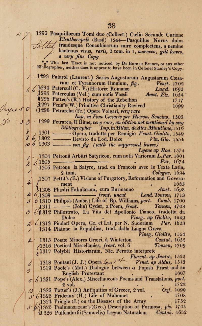/ ^^0 1292 Pasquillorura Tomi duo (Collect.) Caelio Seciiiide Curioiie Eleutheropoli (Basil) 1544—Pasquillus Novus dolos frandesque Concubinarum mire complectens, a nemine hactenus visiis, rarisy 2 tom. in 1, morocco, gilt leaves, a very fine Copy This last Tract is not noticed by De Bure or Brunet, or any other Bibliographer, neither does it appear to have been in Colonel Stanley’s Copy. / - 1593 Patarol (Laurent.) Series Augustoruni Augustarum Caesa- rum et Tyrannorum Omnium, fig, Venet. 1702 / Paterculi (C. V.)Histori3e Romanas Lugd. 1692 1295 Paterculus (Vel.) cum notis Vossii Amst. Elz. 1654 1296 Patten’s (R.) ?listory of the Rebellion 1717 yl297 Penn’s(W.) Primitive Christianity Revived I699 (.1298 Petrarcha (Fr.) Opere Volgari, Imp, in Fano Cccsaris per Hieron, Soncino, 1503 1299 Petrarca, II Rime, very rare, an edition not mentioned hy any Bibliographer Jmp,inMilan. deAlex.Minutiano, 1516 -- Opera, tradotta per Remigio Venet, Oiolito, 1549 -Revisto da Lod. Dolce Vin,Gio, 1554 9 /o i 1301 1302 1303 / / 1 -con fig. (with the suppressed leaves) Lyone ap Ron. 157 4 ^ 1304 Petronii Arbitri Satjricon, cum notis Variorum L.Par, 16OI /l305 ----- . Par, 1674 -1306 Petrone la Satyre, trad, en Francois avec le Texte Latin, 2 tom. • • Cologne, 1694 1307 Pettit’s (E.) Visions of Purgatory, Reformation and Govern- ^ 7 ment . . . 1685 713O8 Phaedri Fabularum, cura Burmanno Amst. 1698 ^1309 ——-—-front, uncut Lond.Tonson, 1713 S c 1310 Philips’s (Ambr.) Life of Bp. Williams, Camb, 17OO y/l311 - (John) Cyder, aPoem,/r<?wL Tonson, 1708 611312 Philostrato, La Vita del Apollonio Tianeo, tradotta da . Dolce . Vineg, ap Giolito, 1549 ^. 6 1313 Pindari Opera, Gr. et Lat. per N. Sudorium Par, 1623 / 1314 Platone la Republica, trad, dalla Lingua Greca Vineg, Giolito, 1554 ' 1315 Poetae Minores Graeci, k Winterton Cantqb. 1652 ^316 Poetical Miscellanies,vol. 6 Tonson, 1709 ^317 Polybii Historiarum, Nic. Perotto interprete y Florent. ap Juntee, 1522 1318 Pontani (J. J.) Opera:?^ /Venet. ap Aldus, 1513 1319 Poole’s (Mat.) Dialogue between ^ Popish Priest and an English Protestant . . 1667 1321 Pope’s (Alex.) Miscellaneous Poems and Translations, port, 2 vol. . . .1722 /3 4322 Potter s (J.) Antiquities of Greece, 2 vol. Oxf, 1699 J'jcl323 Prideaux’(H.) Life of Mahomet . 1708 / .1324 Pringle (J.) on the Diseases of the Army 1752 f p/l325 Psdlmaua.azaar’s(Geo.) Description of Formosa, pk. 1704 11326 PutFendorfii(Saniuelis) Legem Naturalem Cantab, l6S2 / <3