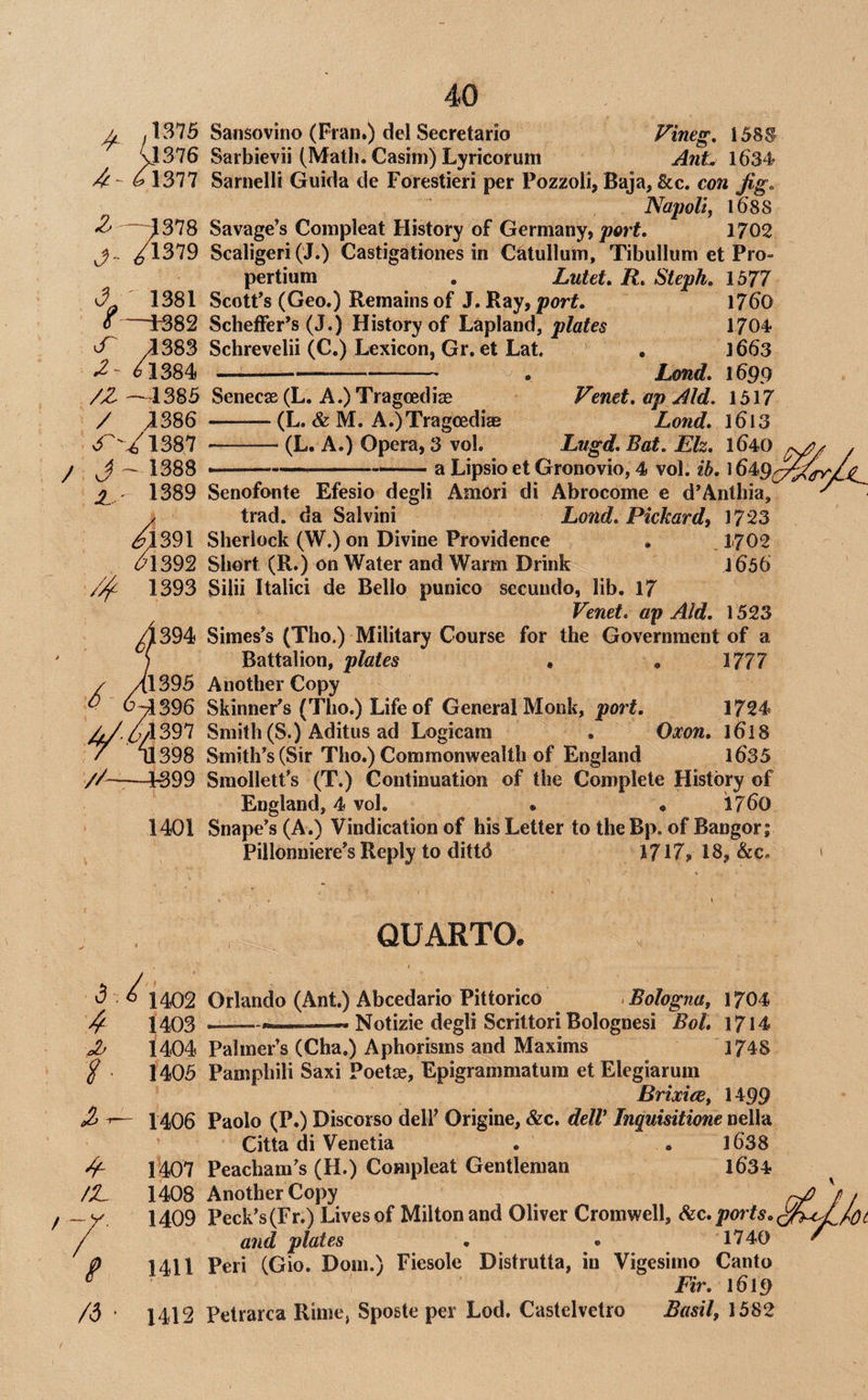 ^ (l376 f\sn ^---1378 /13'J9 >1 ' 1381 6—1382 cT /1383 /l384 /Z —1385 / ^386 3^'/1387 / J~1388 2.- 1389 ^1391 <?1392 1393 Sansovino (Fran.) del Secretario Fineg, 158® Sarbievii (Math. Casim) Lyricorum Ant. 1634 Sarnelli Guida de Forestieri per Pozzoli, Baia, &c. con fisTo Napoli, liis Savage’s Compleat History of Germany, joprf. 1702 Scaligeri (J.) Castigationes in Catullum, Tibullum et Pro- pertium . Lutet, R. Steph, 1577 Scott’s (Geo.) Remains of J. Ray, port. 1760 Scheffer’s (J.) History of Lapland, plates 1704 Schrevelii (C.) Lexicon, Gr. et Lat. ' , 1663 —-—-— . Lond. 1699 Senecae (L. A.) Tragoediae Venet.apAld. 1517 -—- (L. & M. A.)Tragoediae Lond, 1613 -(L. A.) Opera, 3 vol. Lugd, Bat. Eh, 1640 a Lipsio et Gronovio, 4 vol. ib. 1649 .394 (1395 0^396 4/41397 / ni398 //-—4399 1401 Senofonte Efesio degli AmOri di Abrocome e d’Anthia, trad, da Salvini Lond, Pickard^ 1723 Sherlock (W.) on Divine Providence , 1-702 Short (R.) on Water and Warm Drink 1656 Silii Italic! de Bello punico secuudo, lib. 17 Venet, ap Aid, 1523 Simes’s (Tho.) Military Course for the Government of a Battalion, plates • , 1777 Another Copy Skinner’s (Tho.) Life of General Monk, port. 1724 Smith (S.) Aditus ad Logicam . Oxon. 1618 Smith’s (Sir Tho.) Commonwealth of England 1635 Smollett’s (T.) Continuation of the Complete History of England, 4 vol. • • 1760 Snape’s (A.) Vindication of his Letter to the Bp. of Bangor; Pillonniere’s Reply to dittd 1717, 18, &c. <3 ^ 1402 4 1403 ^ 1404 / 1405 -f /Z. /d 1406 1407 1408 1409 1411 1412 QUARTO. Orlando (Ant.) Abcedario Pittorico > Bologna, 1704 --——« Notizie degli Scrittori Bolognesi Bol. 1714 Palmer’s (Cha.) Aphorisms and Maxims 1748 Pamphili Saxi Poetae, Epigrammatum et Elegiarum Brixies, 1499 Paolo (P.) Discorso dell’ Origine, &c. delV Inquisitione nella Citta di Venetia . . l638 Peacham’s (H.) Compleat Gentleman l634 Another Copy Peck’s (Fr.) Lives of Milton and Oliver Cromwell, SiC,poi'ts. and plates . . 1740 Peri (Gio. Dorn.) Fiesole Distrutta, in Vigesimo Canto Fir. 1619 Petrarca Rime, Sposte per Lod. Castelvetro Basil, 1582