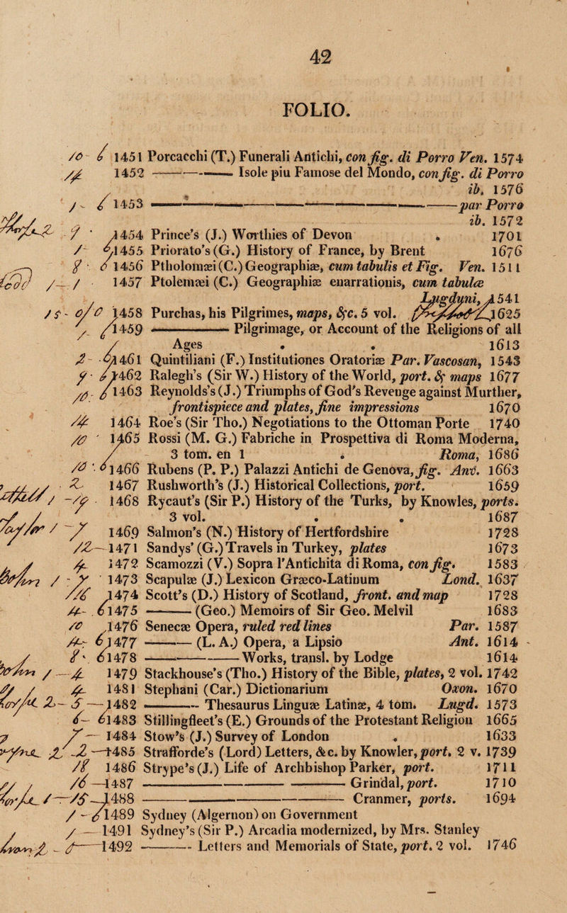 I FOLIO. /- /c // J- 9 /- 9 / 1451 Porcacchi (T.) Funerali Anticbi, cm Jig, di Porro Vtn, 1574 1452 -——— Isole piu Famose del Mondo, con Jig. di Porro ^ ib, 157d 9 1453 ---— ■-------par Porro ib. 1572 4 454 Prince’s (J.) Worthies of Devon . 1701 <^1455 Priorato’s (G.) History of France, by Brent 167G ^cr//^ Z>- 7 tA'- t\ X IIvI1<aIvI 3 j X 1 uil dll* X vl / vi* C 1456 Ptholomxi (C.) Geographies, cum tabu/is et Pig, Ven. 1511 1457 Ptoleniaei (C.) Geographise enarrationis, cum tabulcc I^gduni,A 541 ^ 1458 Purchas, his Pilgrimes, 5 vol. /1459 . - Pilgrimage, or Account of the Religions of all / Ages • , 1613 ^461 Quintiliani (F.) Institutiones Oratoriae Par.Vascosan, 1543 ^ /lr462 Ralegh’s (Sir W.) History of the World, port, Sf^ maps l677 yy /l 463 Reynolds’s (J.) Triumphs of God’s Revenge against Murther, Jrontispiece and plates, Jine impressions 167 0 /9 14t)4 Roe’s (Sir Tho.) Negotiations to the Ottoman Porte 174O 1465 Rossi (M. G.) Fabriche in Prospettiva di Roma Moderna, / - 3 tom. en 1 . Roma, 1686 ■ ^1466 Rubens (P. P.) Palazzi Antichi de Genova, jl7gf. Anij. l663 1467 Rushworth’s (J.) Historical Collections, 1659 1468 Rycaut’s (Sir P.) History of the Turks, by Knowles, ports, 3 vol. • . i687 1469 Salmon’s (N.) History of Hertfordshire 1728 1471 Sandys’(G.) Travels in Turkey, 1673 ^ 1472 Scamozzi (V.) Sopra I’Antichita diRoma, con Jig* 1583 - y 1473 Scapulae (J.) Lexicon Graeco-Latinum Lend, 16^7 //9 J474 Scott’s (D.) History of Scotland, front, and map 1728 . o 1475 -(Geo.) Memoirs of Sir Geo. Melvil 1683 /<?’ .1476 ^eneae Opera, ruled red lines Par, 1587 A-r ^}477 -^(L. A.^ Opera, a Lipsio Ant, l6l4 /v 01478 --Works, transl. by Lodge l6l4 - 4- J 479 Stackhouse’s (Tho.) History of the Bible, plates, 2 vol. 1742 4- 1481 Stephani (Car.) Dictionarium Oxon, l670 -1^ — 1482 -Thesaurus Linguae Latinae, 4 tom. Lugd* 1573 9~ 01483 Stillingfleet’s (E.) Grounds of the Protestant Religion 1665 X— 1484 Stow’s (J.) Survey of London . 1633 —4485 StrafForde’s (Lord) Letters, &c. by Knowler,porL 2 v. 1739 // I486 Strype*s(J.) Life of Archbishop Parker, port. /9—1487 ---Grindal,/?orf. --Cranmer, ports, /^Y7l489 Sydney (Algernon)on Government y —1491 Sydney’s (Sir P.) Arcadia modernized, by Mrs. Stanley f-1492 --Letters and Memorials of State, jporf. 2 vol. 1711 1710 1694 1746
