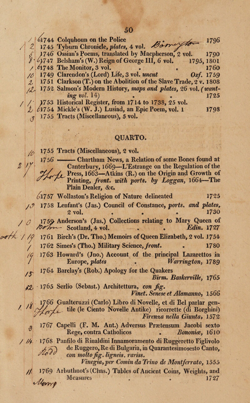 , / f^744 / 1745 m6 ’ W47 /.^174S 1749 Z 1751 /^. 1752 / /■ 1753 I m54. J J755 SO Colquhoun on the Police ^ 1796 Tyburn Chronicle, plates^ 4 voL Ossian’s Poems, translated by Macpherson, 2 vol, 1790 Belsham's (W.) Reign of George III, 6 vol. 1795, 1801 The Monitor, 3 vol. . , 17^0 Clarendon's (Lord) Life, 3 vol. uncut Oxf, 1759 Clarkson (T.) on the Abolition of the Slave Trade, 2 v. 1808 Salmon's Modern History, maps and plates, 26 vol. (want¬ ing wL\^) • , 1725 Historical Register, from 1714 to 1738, 25 vol. Mickle’s (W. J.) Lusiad, an Epic Poem, vol, 1 1798 Tracts (Miscellaneous), 5 vol. QUARTO. 1755 Tracts (Miscellaneous), 2 vol. 1756 Chartham News, a Relation of some Bones found at Sj fY ’ ' Canterbury, 1669—L’Estrange on the Regulation of the / 1663—Atkins (R.) on the Origin and Growth of Printing, front, with ports, hy Loggan, 1664—-The Plain Dealer, &c. ^1757 Wollaston’s Religion of Nature delineated 1725 1758 Lenfant’s (Jas.) Council of Constance, ports, and plates, 2 vol. . • • 1730 / ^ 1759 Anderson’s (Jas.) Collections relating to Mary Queen of — Scotland, 4 vol. . . Edin, 1727 chtM- / /^ 1761 Birch’s (Dr. Tho.) Memoirs of Queen Elizabeth, 2 vol. 1754 ^ 1762 Simes’s (Tho.) Military Science,/rowL • 1780 /c 1763 Howard’s (Jno.) Account of the principal Lazarettos in / Europe, . Warrington^ 1789 1764 Barclay’s (Rob.) Apology for the Quakers ^ Birm, Baskerville, 1765 1763 Serlio (Sebast) Architettura, con fig, Vinet, Senese et Alamanno^ 1566 1766 Gualteruzzi (Carlo) Libro diNovelle, et di Bel parlar gen- ' Ciento Novelle Antike) ricorrette (di Borghini) Firen%a nella Giunta» 1572 1767 Capelli (F. M. Ant.) Ad versus Praetensum Jacobi sexto Rege, contra Catholicos , Bononiee, 161O / //i-. 1768 Panfilodi Rinaldini Innamoramento di Ruggeretto Figlivolo A de Ruggero, Re di Bulgaria, in Quarantesimosesto Canto, con molto fig, ligneis. rariss, Vinegia,per Comin da Trino de Montferrato, 1555 // 1769 Arbuthnot’s(Chas,) Tables ^of Ancient Coins, Weights, and j Measures . , 1727 ^yi'^yjryf /