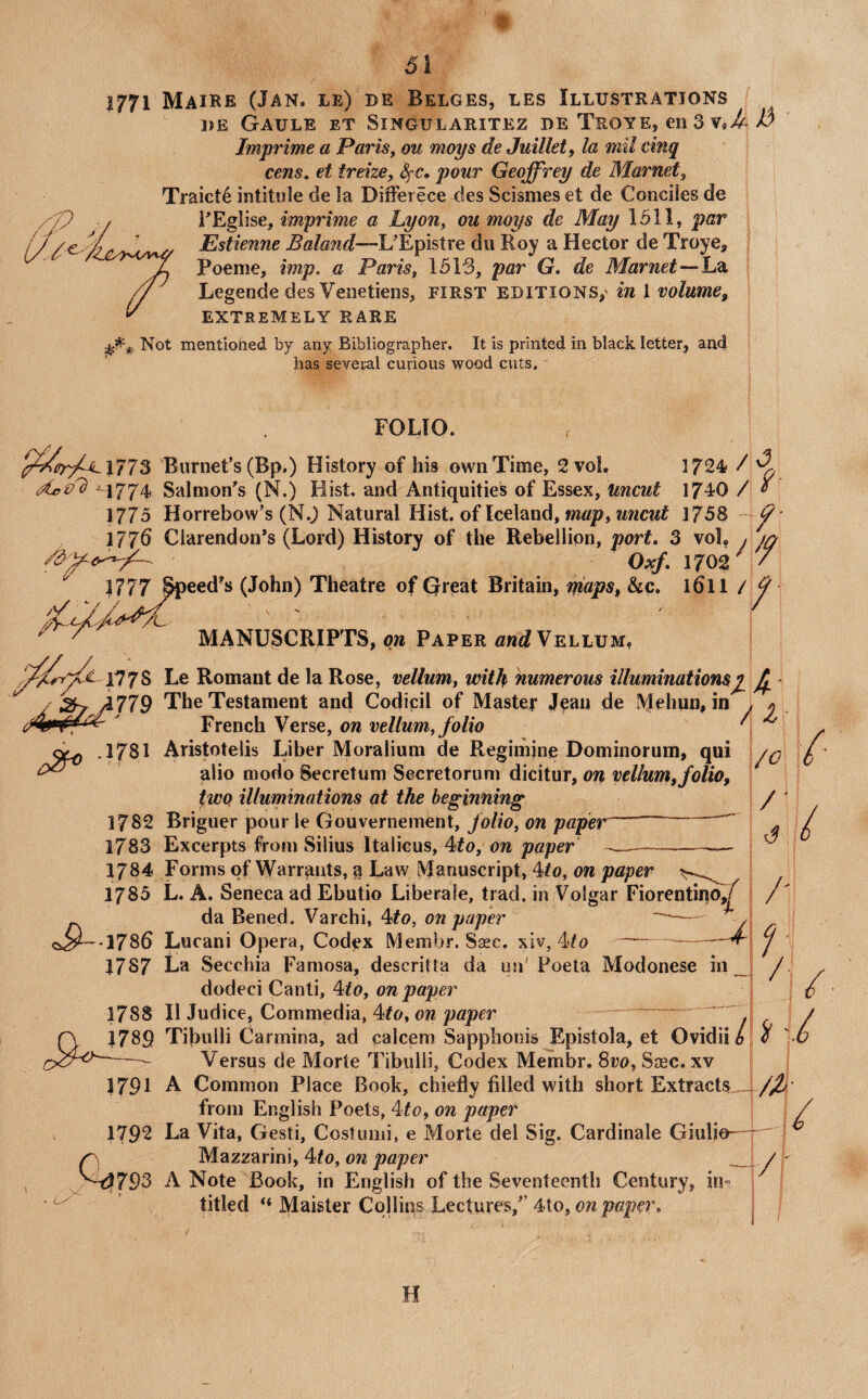 1771 Maire (Jan. le) de Belges, les Illustrations i)E Gaule et Singularitez de Teoye, en 3 Imprime a Paris^ ou mops de Juillet, la mil cinq cens. et treize, SfC, pour Geoffrey de Marnet, Traict4 intitule de la Differece des Scismes et de Conciles de i’Eglise, imprime a Lyon, ou moys de May 1511, par Estienne Boland—UEpistre du Roy a Hector de Troye, Poeme, imp. a Paris, 1513, par G, de Marnet—h^i Legende des Veiietiens, first editions,' in 1 volume, EXTREMELY RARE Not mentioned by any Bibliographer. It is printed in black letter, and has several curious wood cuts. FOLIO. J773 Burnet’s (Bp.) History of his own Time, 2 vol. 1724 / ^1774 Salmon’s (N.) Hist, and Antiquities of Essex, Uncut 1740 / ^ 1775 Horrebow’s (N.) Natural Hist, of Iceland, mtfp, 1758 ^' }17p Clarendon’s (Lord) History of the Rebellion, port, 3 vol, y ^ Off, 1702 3777 Speed’s (John) Theatre of Great Britain, niaps, &o. 161I / f MANUSCRIPTS, ow Paper flsnt?Vellum, ^^^£•1778 '779 .1781 1782 1783 1784 1785 -1786 1787 Le Romant de la Rose, vellum, with numerous illuminations^ ^ ■ The Testament and Codicil of Master Jean de Mehun, in . y . French Verse, on vellum, folio ^ r Aristotelis Liber Moralium de Regimine Dominorum, qui alio modo Secretum Secretorum dicitur, ou vellum,folio, two illuminations at the beginning Briguer pour le Gouvernement, folio, on paper Excerpts from Silius Italicus, 4fo, on paper / ' , vT - U'' Forms of Warrants, 51 Law Manuscript, 4#o, on paper L. A. Seneca ad Ebutio Liberale, trad, in Volgar Fiorentino,/^ da Bened. Varchi, 4#o, on paper — y Lucani Opera, Codex Membr. Ssec. xiv, 4fo --^ La Secchia Faniosa, descrilta da un'Poeta Modonese in _ dodeci Canti, 4<o, on paper II Judice, Commedia, 4^o, on paper --. Tibulli Carmina, ad calcem Sapphonis Epistola, et Ovidii b Versus de Morte Tibulli, Codex Membr. Svo, Stec. xv A Common Place Book, chiefly filled with short Extracts..- from English Poets, 4#o, on paper i 1792 La Vita, Gesti, Costumi, e Morte del Sig. Cardinale Giufio— Mazzarini, 4/0, on paper A Note Book, in English of the Seventeenth Century, in- titled ‘‘ Maister Collins Lectures,’’ 4to, on paper. 1788 1789 1791 / /- i I 793 / /t H