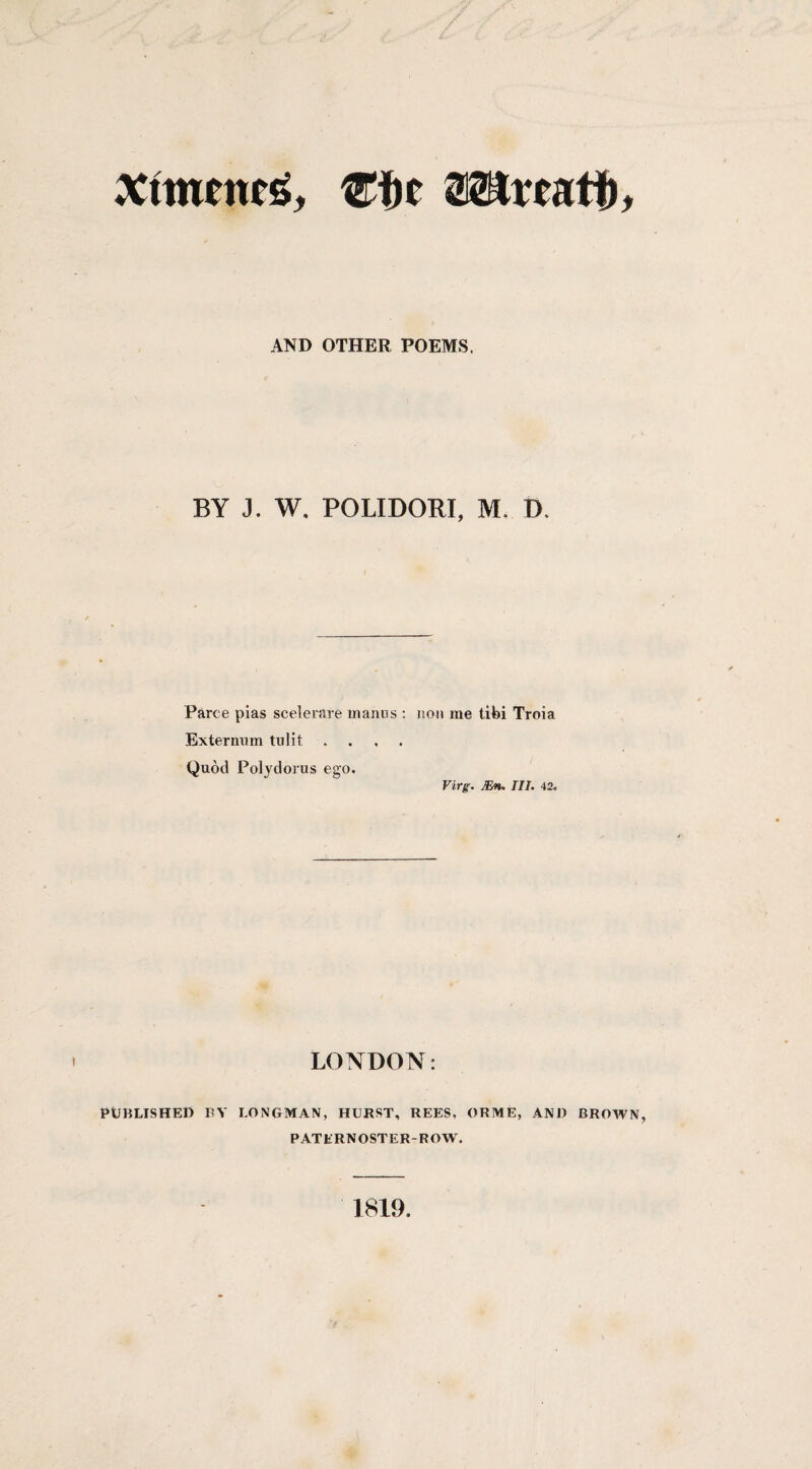 AND OTHER POEMS. BY J. W. POLIDORI, M. D. Parce pias scelerare tnanos : non me tifei Troia Extermim tulit .... Quod Polydorus ego. Virg'. JEn. III. 42. LONDON: PUBLISHED BY LONGMAN, HURST, REES, ORME, AND BROWN, PATERNOSTER-ROW'. 1819.