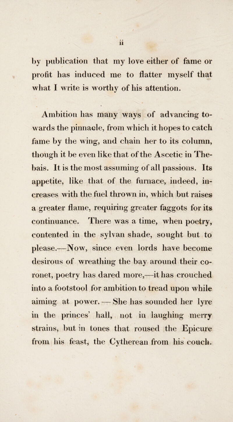 by publication that my love either of fame or profit has induced me to flatter myself that what I write is worthy of his attention. Ambition has many ways of advancing to¬ wards the pinnacle, from which it hopes to catch fame by the wing, and chain her to its column, though it be even like that of the Ascetic in The- bais. It is the most assuming of all passions. Its appetite, like that of the furnace, indeed, in¬ creases with the fuel thrown in, which but raises a greater flame, requiring greater faggots for its continuance. There was a time, when poetry, contented in the sylvan shade, sought but to please.'—Now, since even lords have become desirous of wreathing the bay around their co¬ ronet, poetry has dared more,—it has crouched into a footstool for ambition to tread upon while aiming at power. — She has sounded her lyre in the princes’ hall, not in laughing merry strains, but in tones that roused the Epicure from his feast, the Cytherean from his couch.