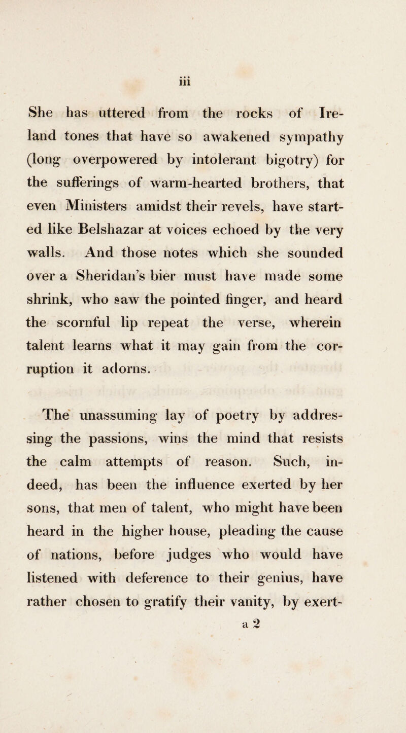 She has uttered from the rocks of Ire¬ land tones that have so awakened sympathy (long overpowered by intolerant bigotry) for the sutferings of warm-hearted brothers, that even Ministers amidst their revels, have start¬ ed like Belshazar at voices echoed by the very walls. And those notes which she sounded over a Sheridan’s bier must have made some shrink, who saw the pointed linger, and heard the scornful lip repeat the verse, wherein talent learns what it may gain from the cor¬ ruption it adorns. The' unassuming lay of poetry by addres¬ sing the passions, wins the mind that resists the calm attempts of reason. Such, in¬ deed, has been the influence exerted by her sons, that men of talent, who might have been heard in the higher house, pleading the cause of nations, before judges who would have listened with deference to their genius, have rather chosen to gratify their vanity, by exert¬ 'd 2