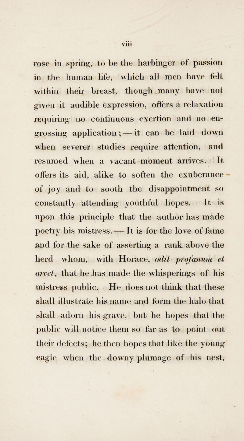 rose in spring, to be the harbinger of passion in the human life, which all men have felt within their breast, though _many have not given it audible expression, offers a relaxation requiring no continuous exertion and no en¬ grossing application ; — it can be laid down when severer studies require attention, and resumed when a vacant moment arrives. It offers its aid, alike to soften the exuberance of joy and to sooth the disappointment so constantly attending youthful hopes. It is upon this principle that the author has made poetry his mistress. — It is for the love of fame and for the sake of assertins: a rank above the herd whom, with Horace, odit profanum et arcet, that he has made the whisperings of his mistress public. He does not think that these shall illustrate his name and form the halo that shall adorn his grave, but he hopes that the public will notice them so far as to point out their defects; he then hopes that like the young' eagle when the downy plumage of his nest,