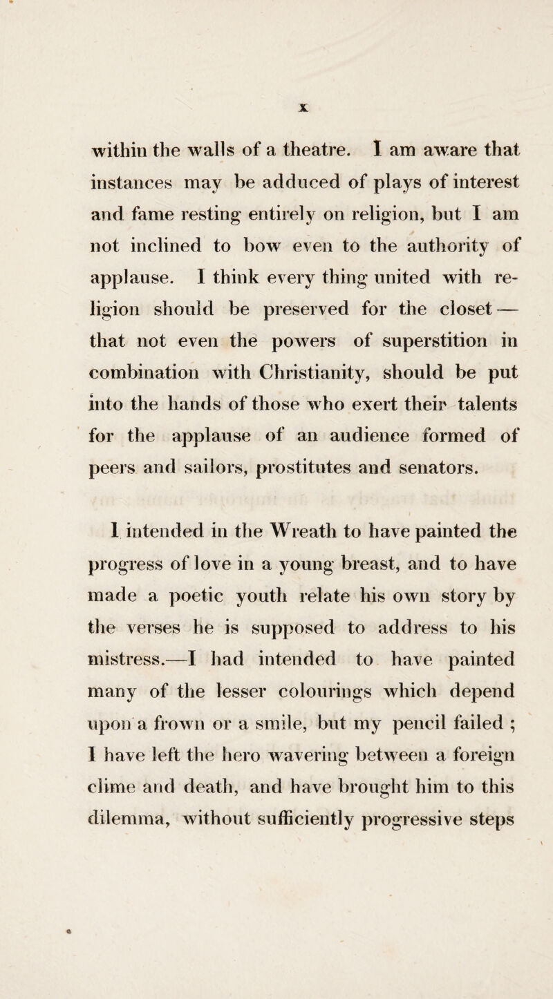 within the walls of a theatre. I am aware that instances may be adduced of plays of interest and fame resting entirely on religion, but I am not inclined to bow even to the authority of applause. I think every thing united with re¬ ligion should be preserved for the closet-— that not even the powers of superstition in combination with Christianity, should be put into the hands of those who exert their talents for the applause of an audience formed of peers and sailors, prostitutes and senators. 1 intended in the Wreath to have painted the progress of love in a young breast, and to have made a poetic youth relate his own story by the verses he is supposed to address to his mistress.—I had intended to have painted many of the lesser colourings which depend upon a frown or a smile, but my pencil failed ; I have left the hero wavering between a foreign clime and death, and have brought him to this dilemma, without sufficiently progressive steps