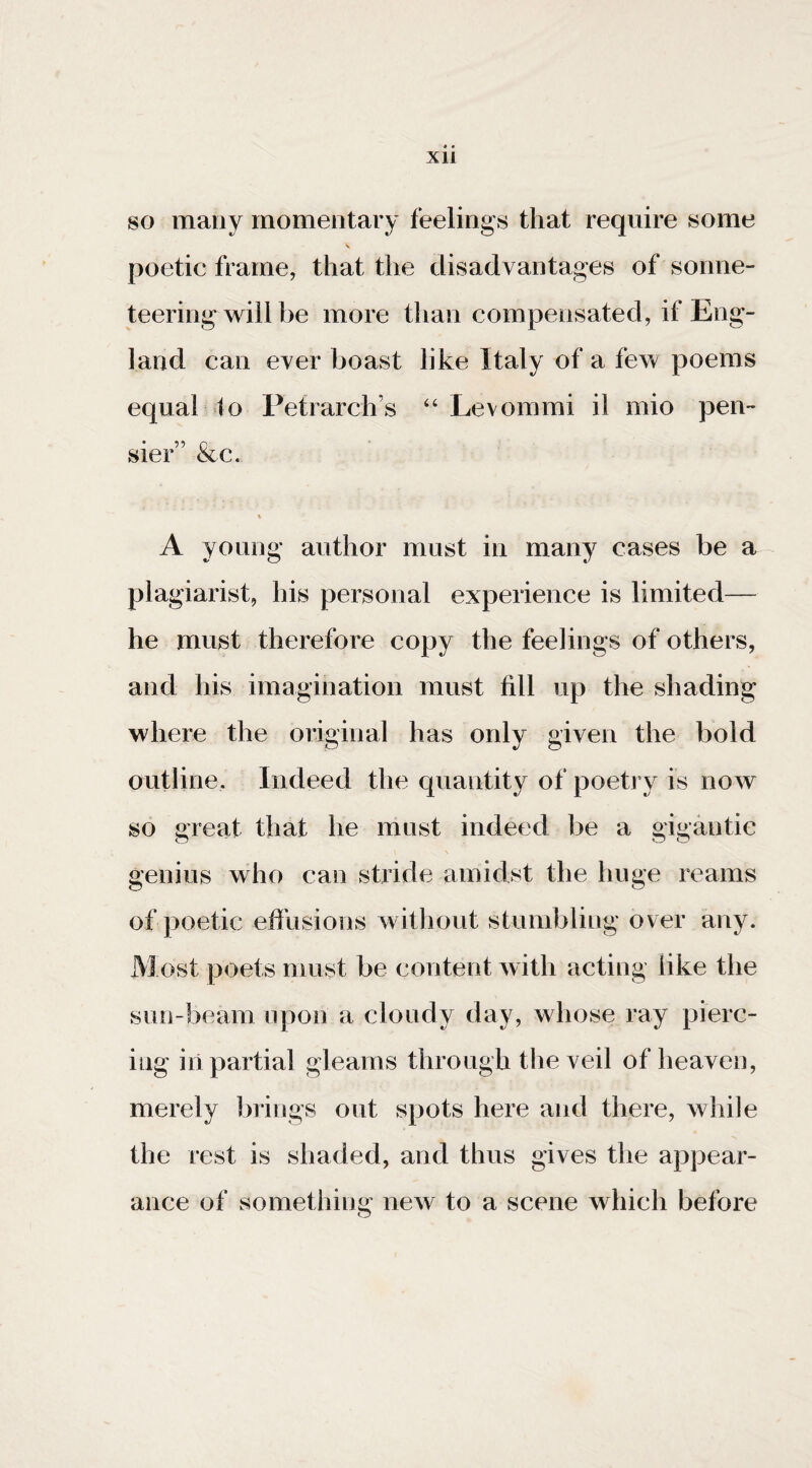 so many momentary feelings that require some \ poetic frame, that the disadvantages of sonne¬ teering will be more tlian compensated, if Eng¬ land can ever boast like Italy of a few poems equal to Petrarch’s ‘‘Levommi il mio pen- sier” &c. % A young author must in many cases be a plagiarist, his personal experience is limited— he must therefore copy the feelings of others, and his imagination must fill up the shading where the original has only given the bold outline. Indeed the quantity of poetry is now so great that he must indeed be a gigantic genius who can stride amidst the huge reams of poetic effusions without stumbling over any. Most poets must be content with acting like the sun-beam upon a cloudy day, whose ray pierc¬ ing iii partial gleams through the veil of heaven, merely brings out spots here and there, while the rest is shaded, and thus gives the appear¬ ance of something new to a scene which before
