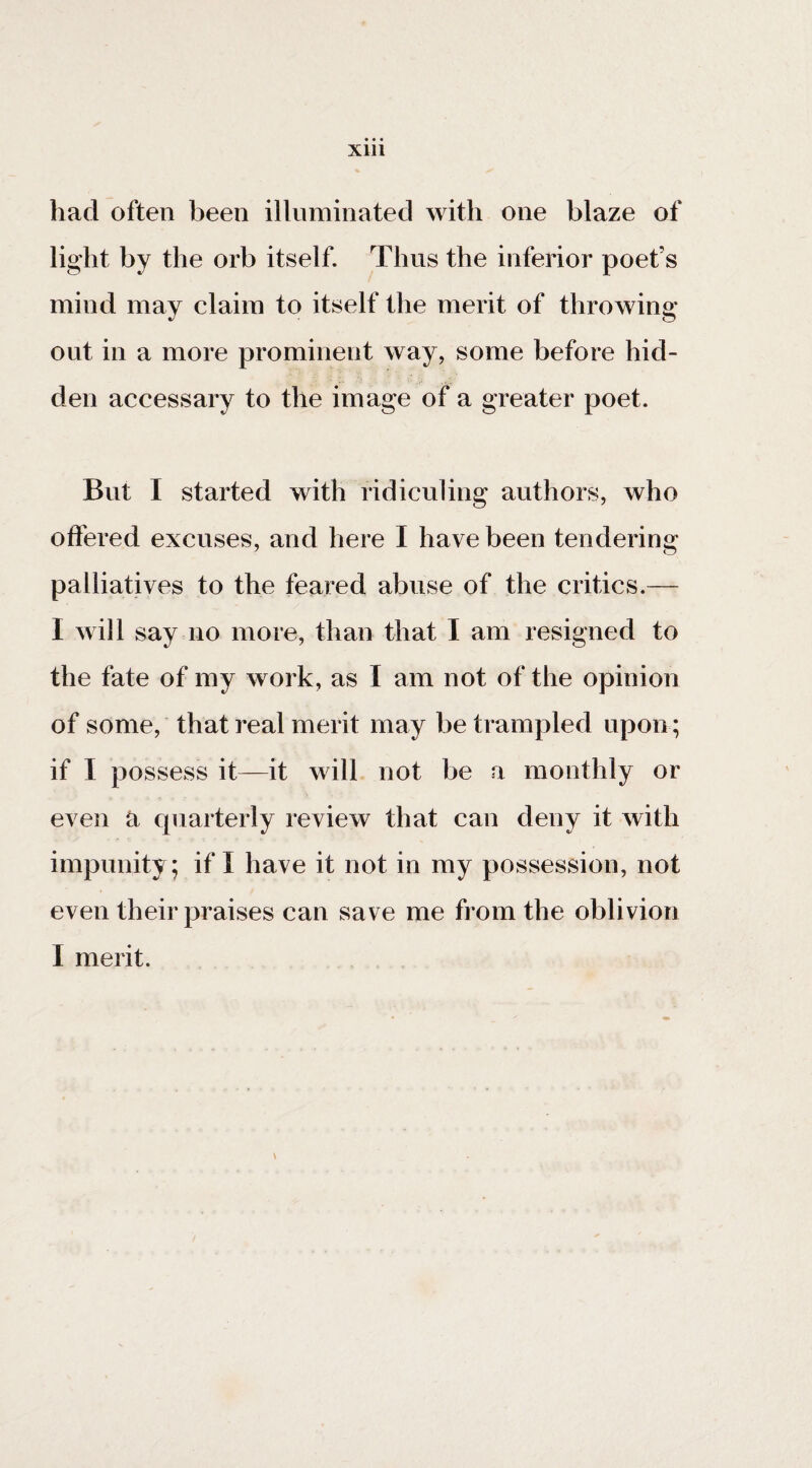 had often been illuminated with one blaze of light by the orb itself. Thus the inferior poet’s mind may claim to itself the merit of throwing- out in a more prominent way, some before hid¬ den accessary to the image of a greater poet. But I started with ridiculing authors, who offered excuses, and here I have been tendering palliatives to the feared abuse of the critics.— I will say no more, than that I am resigned to the fate of my work, as I am not of the opinion of some, that real merit may be trampled upon; if I possess it—it will not be a monthly or even a quarterly review that can deny it with impunity; if I have it not in my possession, not even their praises can save me from the oblivion I merit. \